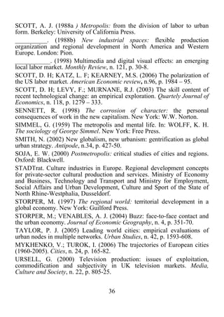 36	
  
	
  
SCOTT, A. J. (1988a ) Metropolis: from the division of labor to urban
form. Berkeley: University of California Press.
__________. (1988b) New industrial spaces: flexible production
organization and regional development in North America and Western
Europe. London: Pion.
___________. (1998) Multimedia and digital visual effects: an emerging
local labor market. Monthly Review, n. 121, p. 30-8.
SCOTT, D. H; KATZ, L. F; KEARNEY, M.S. (2006) The polarization of
the US labor market. American Economic review, n.96, p. 1984 – 95.
SCOTT, D. H; LEVY, F.; MURNANE, R.J. (2003) The skill content of
recent technological change: an empirical exploration. Quartely Journal of
Economics, n. 118, p. 1279 – 333.
SENNETT, R. (1998) The corrosion of character: the personal
consequences of work in the new capitalism. New York: W.W. Norton.
SIMMEL, G. (1959) The metropolis and mental life. In: WOLFF, K. H.
The sociology of George Simmel. New York: Free Press.
SMITH, N. (2002) New globalism, new urbanism: gentrification as global
urban strategy. Antipode, n.34, p. 427-50.
SOJA, E. W. (2000) Postmetropolis: critical studies of cities and regions.
Oxford: Blackwell.
STADTrat. Culture industries in Europe. Regional development concepts
for private-sector cultural production and services. Ministry of Economy
and Business, Technology and Transport and Ministry for Employment,
Social Affairs and Urban Development, Culture and Sport of the State of
North Rhine-Westphalia, Dusseldorf.
STORPER, M. (1997) The regional world: territorial development in a
global economy. New York: Guilford Press.
STORPER, M.; VENABLES, A. J. (2004) Buzz: face-to-face contact and
the urban economy. Journal of Economic Geography, n. 4, p. 351-70.
TAYLOR, P. J. (2005) Leading world cities: empirical evaluations of
urban nodes in multiple networks. Urban Studies, n. 42, p. 1593-608.
MYKHENKO, V.; TUROK, I. (2006) The trajectories of European cities
(1960-2005). Cities, n. 24, p. 165-82.
URSELL, G. (2000) Television production: issues of exploitation,
commodification and subjectivity in UK television markets. Media,
Culture and Society, n. 22, p. 805-25.
 
