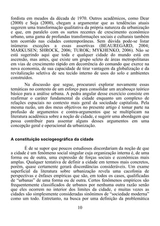 10	
  
	
  
fordista em meados da década de 1970. Outros acadêmicos, como Dear
(2000) e Soja (2000), chegam a argumentar que as tendências atuais
sugerem uma transformação qualitativa da própria natureza da urbanização
e que, em paralelo com os surtos recentes de crescimento econômico
urbano, uma gama de profundas transformações sociais e culturais também
tem ocorrido nas cidades contemporâneas. Sem dúvida pode-se listar
inúmeras exceções a essas assertivas (BEAUREGARD, 2004;
MARKUSEN; SHROCK, 2006; TUROK; MYKHENKO, 2006). Não se
está sugerindo aqui que toda e qualquer cidade do mundo está em
ascensão, mas antes, que existe um grupo seleto de áreas metropolitanas
em vias de crescimento rápido em decorrência do comando que exerce na
nova economia, de sua capacidade de tirar vantagem da globalização e da
revitalização seletiva de seu tecido interno de usos do solo e ambientes
construídos.
Na discussão que segue, procurarei explorar novamente essas
temáticas no contexto de um esforço para consolidar um arcabouço teórico
básico para a análise urbana. A pedra angular desse exercício consiste em
reafirmar o caráter fundamental da cidade enquanto um complexo de
relações espaciais no contexto mais geral da sociedade capitalista. Pela
mesma razão, um dos meus objetivos no presente artigo é tomar parte na
profusão de argumentos e contra-argumentos que se multiplicam na
literatura acadêmica sobre a noção de cidade, e sugerir uma abordagem que
possa contribuir para assentar alguns desses argumentos em uma
concepção geral e operacional da urbanização.
A constituição sociogeográfica da cidade
É de se supor que poucos estudiosos discordariam da noção de que
a cidade é um fenômeno social singular cuja organização interna é, de uma
forma ou de outra, uma expressão de forças sociais e econômicas mais
amplas. Qualquer tentativa de definir a cidade em termos mais concretos,
porém, quase certamente gerará discordâncias consideráveis. Um exame
superficial da literatura sobre urbanização revela uma cacofonia de
perspectivas e ênfases empíricas que são, em todos os casos, qualificadas
de “urbanas” de uma forma ou de outra. Certos fenômenos empíricos são
frequentemente classificados de urbanos por nenhuma outra razão senão
que eles ocorrem no interior dos limites da cidade, e muitas vezes as
cidades são simplesmente consideradas sinônimos de “sociedade moderna”
como um todo. Entretanto, na busca por uma definição da problemática
 