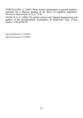 37	
  
	
  
VERCELLONE, C. (2007) From formal subsumption to general intellect:
elements for a Marxist reading of the thesis of cognitive capitalism.
Historical Materialism, n.15, p. 13-36.
YEOH, B. S. A. (2005) The global cultural city? Spatial Imagineering and
politics in the (multi)cultural marketplace of South-East Asia. Urban
Studies, n.42, p.945-58.
Data de submissão: 21/10/2014
Data de aprovação: 21/12/2014
 