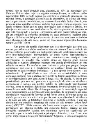 11	
  
	
  
urbana não se pode concluir que, digamos, se 80% da população dos
Estados Unidos vive hoje em regiões metropolitanas, as cidades então
representam 80% de tudo aquilo que constitui a sociedade americana. Da
mesma forma, a educação, a semiótica do automóvel, os efeitos da renda
no comportamento dos eleitores, ou mesmo a identidade étnica não são, em
primeira mão, questões urbanas, embora haja casos, como o segundo, nos
quais podemos dizer que há uma intersecção com o processo urbano. Se
desejamos esclarecer essa confusão - a fim de compreender exatamente o
que está ressurgindo e porquê -, precisamos de uma problemática; ou seja,
de um conjunto de conceitos mediante os quais possamos localizar uma
lógica e dinâmica social que claramente circunscreva o urbano no âmbito
mais abrangente da vida social como um todo, como argumentou há muito
tempo Castells (1968).
Um ponto de partida elementar aqui é a observação que uma das
coisas que todas as cidades modernas têm em comum é sua condição de
densos sistemas polarizados ou multipolarizados de localizações e usos do
solo inter-relacionados. Independente de quais outras particularidades
sociais e econômicas que possam ser encontradas em qualquer caso
determinado, as cidades são sempre sítios ou lugares onde muitas
atividades e eventos diferentes ocorrem em grande proximidade um em
relação ao outro. Eu reafirmo esse truísmo a princípio porque desejo
argumentar que este é o fundamento de qualquer teoria que busque
apreender as características intrínsecas – e não apenas contingentes – da
urbanização. A proximidade e seu reflexo na acessibilidade é uma
condição essencial para o efetivo surgimento de formas complexas de troca
e interdependência que constituem a força vital da cidade. A busca por
proximidade, por sua vez, promove a aglutinação de diversas atividades
econômicas e sociais em pontos seletos de intensidade gravitacional
elevada, com as maiores densidades ocorrendo invariavelmente no e em
torno do centro da cidade. Os efeitos que emergem da competição espacial
e do funcionamento do mercado de terras resultam, de tal maneira, em uma
distribuição locacional de funções de tal forma que as diferentes partes da
cidade passam a ser caracterizadas por formas especializadas de atividades
e de usos do solo. A totalidade complexa e mutante constitui o que eu
denominei em trabalhos anteriores de trama do solo urbano [urban land
nexus] (SCOTT, 1980), embora, da forma como expus aqui, o conceito
permanece, em alguma medida, um esqueleto formal carente de um
conteúdo substantivo. Assim, nos deteremos agora no significado do
conceito a partir de três indagações principais. Primeiro, o que é que, em
geral, impulsiona a busca por proximidade? Segundo, e uma consequência
 