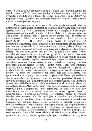 12	
  
	
  
disso, o que constitui especificamente a função (ou funções) central da
cidade como tal? Terceiro, que tarefas administrativas e políticas são
evocadas à medida que a lógica do espaço intraurbano se desdobra? As
respostas a essas questões nos fornecem importantes pistas sobre a mola
mestra da metrópole ressurgente.
Podemos pensar em diversas razões pelas quais um grande número
de pessoas poderia querer participar de sistemas de atividade espacialmente
aglomerados. Um fator comumente citado, por exemplo, é a busca por
algum tipo de comunidade humana e cultural. Outro fator são as eficiências
que podem ser obtidas com a construção de muitos tipos diferentes de
infraestruturas físicas e sociais em um ambiente local compacto
(GLAESER; GOTTLIEB, 2006). Porém, como um argumentum ad
hominem inicial, parece difícil imaginar que o crescimento urbano massivo
que ocorreu nas sociedades economicamente mais avançadas ao longo do
último século possa ser atribuído simplesmente a algum tipo de impulso
comunal ou aos altos custos dos artefatos infraestruturais. Esses fatores
sem dúvida contribuem para o processo geral de urbanização, mas seus
poderes de atração centrípeta devem, certamente, se exaurir muito antes da
formação de grandes regiões metropolitanas como as que marcam a
sociedade moderna. Parece muito menos provável que a emergência das
principais cidades-regiões globais - como Nova York, Los Angeles,
Londres, Paris, Tóquio, Cidade do México, Xangai etc. - possa ser
explicada de tal forma. Para começar, qualquer processo de crescimento
urbano só pode ser sustentado por uma expansão equivalente das
oportunidades de emprego para a massa da população. Essas oportunidades
são encontradas nas extensas redes de capital produtivo (industrial,
serviços, comércio etc.) que expressam as interdependências que vinculam
as unidades individuais de atividade econômica localizadas na cidade em
um sistema eficaz. Além disso, essas redes não são apenas fontes inertes de
emprego para a população; mais importante do que isso, elas são
mecanismos sociais dinâmicos propensos a surtos expansionistas e,
ocasionalmente, a penosas contrações. De qualquer modo, as grandes
cidades são enormes nós de produção e trabalho que funcionam
prioritariamente com base em suas firmas inter-relacionadas e seus densos
mercados de trabalho local. Como veremos, o inerente dinamismo
econômico desses sistemas alicerça-se nas propensões para o aprendizado e
a inovação que tão frequentemente caracteriza as densas tramas de
interação humana. Esses fenômenos constituem o motor principal do
crescimento e desenvolvimento urbanos. O funcionamento desse motor
gera intensas economias de aglomeração que estabelecem um vigoroso
 
