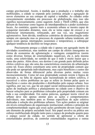 13	
  
	
  
campo gravitacional. Assim, à medida que a produção e o trabalho são
mobilizados, a cidade se expande pela contínua atração e agregação de
novos elementos ao seu estoque de capital e trabalho. As cidades estão
crescentemente enredadas em processos de globalização mas isso não
significa necessariamente, como sugerem Amin e Thrift (2002), que elas
deixem de funcionar como lugares de interdependência e poder econômico
locais. Ao contrário, quanto mais a economia urbana se mostra capaz de
conquistar mercados distantes, mais ela se torna capaz de crescer e se
diferenciar internamente, reforçando, por sua vez, seu magnetismo
aglomerativo. Sem dúvida, tendências contrárias de descentralização estão
sempre em operação mas os processos de expansão urbana tenderam, até
agora (com apenas interrupções ocasionais e temporárias), a sobrepujar
qualquer tendência de declínio no longo prazo.
Precisamente porque a cidade não é apenas um agregado inerte de
atividades econômicas, mas também um campo de efeitos emergentes na
forma de economias de aglomeração e vantagens competitivas (assim
como diversas formas de externalidades negativas), ela é, pela mesma
razão, uma coletividade, no sentido de que o todo é muito maior que a
soma das partes. Além disso, seu destino é em grande parte definido pelos
efeitos coletivos que são uma das características essenciais da urbanização
como tal. Esses efeitos constituem uma sorte de propriedade comum que
não pode ser apropriada individualmente, mas cujos benefícios e custos são
absorvidos de forma diferencial pelas diversas partes muitas vezes
inconscientemente. Como tal essa propriedade comum resiste à lógica de
mercado e, na falta de alguma ação racionalizada de ordem coletiva, é
suscetível a sérios problemas no que se refere às formas pelas quais os
benefícios e custos são produzidos e distribuídos pelo espaço urbano. Isso
significa, por sua vez, que há um papel social intrinsecamente positivo às
ações de mediação política e planejamento na cidade com o objetivo de
buscar soluções para os problemas colocados pela propriedade comum em
toda a sua complexidade. Em outras palavras, qualquer teoria viável do
urbano deve não apenas atentar para as ações e comportamentos
individuais, mas também para as formas específicas de ação coletiva
dedicadas à solução dos problemas urbanos. Tais ações podem se originar
em níveis extraurbanos de organização institucional, embora o princípio da
complementaridade sugira que essas ações geralmente devam surgir como
um elemento da própria sociedade local. Seu papel envolve na prática um
esforço multifacetado dirigido tanto para o espaço da produção quanto para
o espaço social da cidade, no sentido de aprimorar a oferta de
externalidades positivas, de controlar externalidades negativas e outras
 