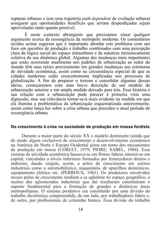 14	
  
	
  
rupturas urbanas e (em uma trajetória path-dependent de evolução urbana)
assegurar que oportunidades benéficas que seriam desperdiçadas sejam
aproveitadas tanto quanto possível.
É neste contexto abrangente que precisamos situar qualquer
argumento acerca da ressurgência da metrópole moderna. Os comentários
tecidos acima sugerem que é importante abordar este problema com um
foco em questões de produção e trabalho combinados com uma percepção
clara da lógica social do espaço intraurbano e da natureza intrinsecamente
coletiva de sua dinâmica global. Algumas das mudanças mais importantes
que estão ocorrendo atualmente nos padrões de urbanização ao redor do
mundo têm suas raízes precisamente em grandes mudanças nas estruturas
de atividade econômica, assim como na circunstância especial de que as
cidades modernas estão crescentemente implicadas nos processos de
globalização. A fim de preparar o terreno e consolidar algumas dessas
ideias, começaremos com uma breve descrição de um modelo de
urbanização anterior e em ampla medida deixado para trás. Essa história e
sua relação com a urbanização pode parecer à primeira vista uma
digressão, mas sua relevância tornar-se-á mais evidente na medida em que
ela ilumina a problemática da urbanização esquematizada anteriormente,
assim como lança luz sobre a crise urbana que precedeu o atual período de
ressurgência urbana.
Do crescimento à crise na sociedade de produção em massa fordista
Durante a maior parte do século XX o modelo dominante (ainda que
de modo algum exclusivo) de crescimento e desenvolvimento econômico
na América do Norte e Europa Ocidental girou em torno dos mecanismos
de produção em massa (CORIAT, 1979; PIORE; SABEL, 1984). Esse
sistema de atividade econômica baseava-se em firmas líderes intensivas em
capital, vinculadas a níveis inferiores formados por fornecedores diretos e
indiretos, dando origem, assim, a polos de crescimento em setores
industriais como o automobilístico, maquinário, de aparelhos domésticos,
equipamento elétrico etc. (PERROUX, 1961). Os produtores envolvidos
nesses polos de crescimento tendiam a se aglutinar no espaço geográfico, e
muitos dos aglomerados industriais que daí resultaram constituíram o
suporte fundamental para a formação de grandes e dinâmicas áreas
metropolitanas. O sistema produtivo era constituído por uma divisão do
trabalho dicotômica compreendida, de um lado, por trabalhadores fabris e,
de outro, por profissionais de colarinho branco. Essa divisão do trabalho
 