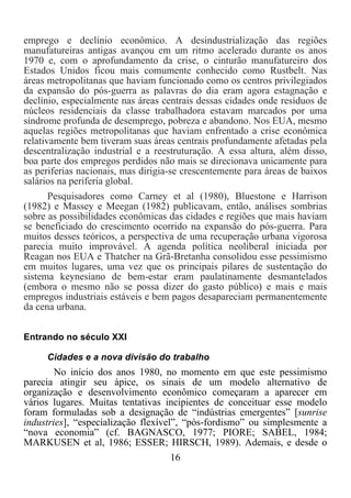 16	
  
	
  
emprego e declínio econômico. A desindustrialização das regiões
manufatureiras antigas avançou em um ritmo acelerado durante os anos
1970 e, com o aprofundamento da crise, o cinturão manufatureiro dos
Estados Unidos ficou mais comumente conhecido como Rustbelt. Nas
áreas metropolitanas que haviam funcionado como os centros privilegiados
da expansão do pós-guerra as palavras do dia eram agora estagnação e
declínio, especialmente nas áreas centrais dessas cidades onde resíduos de
núcleos residenciais da classe trabalhadora estavam marcados por uma
síndrome profunda de desemprego, pobreza e abandono. Nos EUA, mesmo
aquelas regiões metropolitanas que haviam enfrentado a crise econômica
relativamente bem tiveram suas áreas centrais profundamente afetadas pela
descentralização industrial e a reestruturação. A essa altura, além disso,
boa parte dos empregos perdidos não mais se direcionava unicamente para
as periferias nacionais, mas dirigia-se crescentemente para áreas de baixos
salários na periferia global.
Pesquisadores como Carney et al (1980), Bluestone e Harrison
(1982) e Massey e Meegan (1982) publicavam, então, análises sombrias
sobre as possibilidades econômicas das cidades e regiões que mais haviam
se beneficiado do crescimento ocorrido na expansão do pós-guerra. Para
muitos desses teóricos, a perspectiva de uma recuperação urbana vigorosa
parecia muito improvável. A agenda política neoliberal iniciada por
Reagan nos EUA e Thatcher na Grã-Bretanha consolidou esse pessimismo
em muitos lugares, uma vez que os principais pilares de sustentação do
sistema keynesiano de bem-estar eram paulatinamente desmantelados
(embora o mesmo não se possa dizer do gasto público) e mais e mais
empregos industriais estáveis e bem pagos desapareciam permanentemente
da cena urbana.
Entrando no século XXI
Cidades e a nova divisão do trabalho
No início dos anos 1980, no momento em que este pessimismo
parecia atingir seu ápice, os sinais de um modelo alternativo de
organização e desenvolvimento econômico começaram a aparecer em
vários lugares. Muitas tentativas incipientes de conceituar esse modelo
foram formuladas sob a designação de “indústrias emergentes” [sunrise
industries], “especialização flexível”, “pós-fordismo” ou simplesmente a
“nova economia” (cf. BAGNASCO, 1977; PIORE; SABEL, 1984;
MARKUSEN et al, 1986; ESSER; HIRSCH, 1989). Ademais, e desde o
 