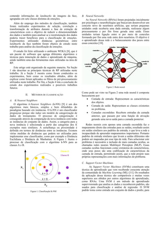 contendo informações de landmarks de imagens da face,
agrupadas em sete classes distintas de emoções.
Além do emprego dos métodos de classificação, também
foram realizados experimentos de seleção, correlação e
transformação de atributos durante a fase de extração de
características com o objetivo de reduzir a dimensionalidade
dos dados e também para analisar se a reestruturação dos dados
poderia trazer benefícios para a classificação de emoções.
Experimentos utilizando distâncias geométricas entre
landmarks da face também foram objetos de estudo neste
trabalho para análise da classificação de emoções.
O estudo foi feito utilizando o ambiente WEKA [8], que é
um pacote de software que agrega diferentes algoritmos e
técnicas para mineração de dados e aprendizado de máquina,
sendo também uma das ferramentas mais utilizadas na área de
RP.
Este artigo está organizado da seguinte maneira. Na Seção
1 são descritas as principais técnicas de RP utilizadas neste
trabalho. Já a Seção 3 mostra como foram conduzidos os
experimentos, bem como os resultados obtidos, além de
explicar como foram aplicados os filtros de pré-processamento
utilizados neste trabalho. Por fim, a Seção 4 trás a conclusão do
estudo dos experimentos realizados e possíveis trabalhos
futuros.
II. MÉTODOS DE CLASSIFICAÇÃO
A. K-Nearest Neighbors
O algoritmo k-Nearest Neighbors (k-NN) [9] é um dos
algoritmos mais básicos, simples e bem difundidos do
paradigma baseado em instâncias. O k-NN é um classificador
preguiçoso porque não induz um modelo de categorização de
dados de treinamento. O processo de categorização é
conseguido através da comparação da nova instância com todas
as instâncias do conjunto de dados. Assim, a categoria para a
nova instância é selecionada a partir das categorias dos K
exemplos mais similares. A semelhança ou proximidade é
definida em termos de distâncias entre as instâncias. Existem
várias medidas de distâncias que podem ser utilizadas para
implementar esse classificador, como por exemplo a Distância
Euclidiana e Distância de Manhattan. A Figura 1 ilustra o
processo de classificação com o algoritmo k-NN para as
classes A e B.
Figura 1. Classificação K-NM
B. Neural Networks
As Neural Networks (RNAs) foram projetadas inicialmente
por psicólogos e neurobiologias que buscavam desenvolver um
conceito novo de neurônios artificias, que seriam pequenas
unidades onde receberia uma dada entrada, realizasse algum
processamento e por fim fosse gerada uma saída. Essas
unidades teriam ligação entre si por meio de conexões
formando por fim uma rede entre dois neurônios. O objetivo é
o aprendizado dessa rede e o balanceamento dos pesos entre
essas conexões [10].
Figura 2. Rede neural
Como pode ser visto na Figura 2 uma rede neural é composta
basicamente por:
 Camada de entrada: Representam as características
dos objetos.
 Camada de saída: Representam as classes existentes
no problema.
 Camadas escondidas: Recebem entradas da camada
anterior, que passam por uma função de ativação
gerando uma nova saída para a camada posterior.
Redes neurais com apenas uma camada escondida faz o
mapeamento direto das entradas para as saídas, resultado assim
em saídas similares aos padrões de entrada, o que leva a rede a
incapacidade de apreender mapeamentos importantes. Portanto
padrões de entrada similares que levam a saídas diferentes não
podem ser mapeadas por esse tipo de rede. Para solucionar este
problema é necessária a inclusão de mais camadas ocultas, as
chamadas redes neurais Multilayer Percepton (MLP). Essas
camadas ocultas funcionam como extratoras de características,
onde seus pesos são uma codificação de características da
camada de entrada, permitindo assim, que a rede projete suas
próprias representações com mais informações do problema.
C. Support Vector Machines
As Support Vector Machines (SVMs) constituem uma
técnica de aprendizado que vem recebendo crescente atenção
da comunidade de Machine Learning (ML) [11]. Os resultados
da aplicação dessa técnica são comparáveis e muitas vezes
superiores aos obtidos por outros algoritmos de aprendizado,
como RNAs. Uma SVM é um método de aprendizado
supervisionado que analisa os dados e reconhecem padrões, são
usados para classificação e análise de regressão. O SVM
padrão toma como entrada um conjunto de dados e prediz, para
 