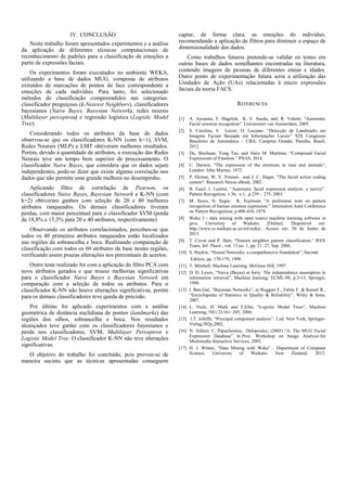 IV. CONCLUSÃO
Neste trabalho foram apresentados experimentos e a análise
da aplicação de diferentes técnicas computacionais de
reconhecimento de padrões para a classificação de emoções a
partir de expressões faciais.
Os experimentos foram executados no ambiente WEKA,
utilizando a base de dados MUG, composta de atributos
extraídos de marcações de pontos da face correspondente a
emoções de cada indivíduo. Para tanto, foi selecionado
métodos de classificação compreendidos nas categorias:
classificador preguiçoso (k-Nearest Neighbors), classificadores
bayesianos (Naive Bayes, Bayesian Network), redes neurais
(Multilayer perceptron) e regressão logística (Logistic Model
Tree).
Considerando todos os atributos da base de dados
observou-se que os classificadores K-NN (com k=1), SVM,
Redes Neurais (MLP) e LMT obtiveram melhores resultados.
Porém, devido à quantidade de atributos, a execução das Redes
Neurais teve um tempo bem superior de processamento. O
classificador Naive Bayes, que considera que os dados sejam
independentes, pode-se dizer que existe alguma correlação nos
dados que não permite uma grande melhora no desempenho.
Aplicando filtro de correlação de Pearson, os
classificadores Naive Bayes, Bayesian Network e K-NN (com
k=2) obtiveram ganhos com seleção de 20 e 40 melhores
atributos ranqueados. Os demais classificadores tiveram
perdas, com maior percentual para o classificador SVM (perda
de 18,8% e 15,3% para 20 e 40 atributos, respectivamente)
Observando os atributos correlacionados, percebeu-se que
todos os 40 primeiros atributos ranqueados estão localizados
nas regiões da sobrancelha e boca. Realizando comparação de
classificação com todos os 60 atributos da base nestas regiões,
verificando assim poucas alterações nos percentuais de acertos.
Outro teste realizado foi com a aplicação do filtro PCA com
nove atributos gerados e que trouxe melhorias significativas
para o classificador Naive Bayes e Bayesian Network em
comparação com a seleção de todos os atributos. Para o
classificador K-NN não houve alterações significativas, porém
para os demais classificadores teve queda de precisão.
Por último foi aplicado experimentos com a análise
geométrica de distância euclidiana de pontos (landmarks) das
regiões dos olhos, sobrancelha e boca. Nos resultados
alcançados teve ganho com os classificadores bayesianos e
perda nos classificadores, SVM, Multilayer Perceptron e
Logistic Model Tree. O classificador K-NN não teve alterações
significativas.
O objetivo do trabalho foi concluído, pois provou-se de
maneira sucinta que as técnicas apresentadas conseguem
captar, de forma clara, as emoções do indivíduo,
recomendando a aplicação de filtros para diminuir o espaço de
dimensionalidade dos dados.
Como trabalhos futuros pretende-se validar os testes em
outras bases de dados semelhantes encontradas na literatura,
contendo imagens de pessoas de diferentes etnias e idades.
Outro ponto de experimentação futura seria a utilização das
Unidades de Ação (UAs) relacionadas à micro expressões
faciais da teoria FACS.
REFERENCES
[1] A. Azcarate, F. Hageloh, K. V. Sande, and, R. Valenti. "Automatic
Facial emotion recognition". Universiteit van Amsterdam, 2005.
[2] S. Caroline, S. Leizer, O. Luciano. “Detecção de Landmarks em
Imagens Faciais Baseada em Informações Locais” XIX Congresso
Brasileiro de Automática – CBA, Campina Grande, Paraíba, Brasil,
2012
[3] Du, Shichuan, Yong Tao, and Aleix M. Martinez. “Compound Facial
Expressions of Emotion.” PNAS, 2014.
[4] C. Darwin, "The expression of the emotions in man and animals",
London: John Murray, 1872
[5] P. Ekman, W. V. Friesen, and J. C. Hager, "The facial action coding
system". Research Nexus eBook, 2002.
[6] B. Fasel, J. Luettin, “Automatic facial expression analysis: a survey”.
Pattern Recogntion, v.36, n.1, p.259 – 275, 2003.
[7] M. Suwa, N. Sugie, K. Fujimora “A preliminar note on pattern
recognition of human emotion expression.” Internation Joint Conference
on Pattern Recognition, p.408-410, 1978.
[8] Weka 3 - data mining with open source machine learning software in
java. University of Waikato. [Online]. Disponível em:
http://www.cs.waikato.ac.nz/ml/weka/. Acesso em: 20 de Junho de
2015.
[9] T. Cover and P. Hart, “Nearest neighbor pattern classification,” IEEE
Trans. Inf. Theor., vol. 13,no. 1, pp. 21–27, Sep. 2006.
[10] S. Haykin, “Neural Networks: a comprehensive foundation”, Second
Edition, pp. 178-179, 1998.
[11] T. Mitchell. Machine Learning. McGraw Hill, 1997.
[12] D. D. Lewis, “Naive (Bayes) at forty: The independence assumption in
information retrieval”, Machine learning: ECML-98, p.5-15, Springer,
1998.
[13] I. Ben-Gal, “Bayesian Networks”, in Ruggeri F., Faltin F. & Kenett R.,
“Encyclopedia of Statistics in Quality & Reliability”, Wiley & Sons,
2007.
[14] L. Niels, H. Mark and F.Eibe, “Logistic Model Trees”, Machine
Learning, 59(1/2):161–205, 2006.
[15] I.T. Jolliffe, “Principal component analysis”. 2.ed. New York, Springer-
Verlag,502p,2002.
[16] N. Aifanti, C. Papachristou, Delopoulos, (2005) “A. The MUG Facial
Expression Database” In Proc. Workshop on Image Analysis for
Multimedia Interactive Services, 2005.
[17] H. I. Witten, “Data Mining with Weka” , Department of Computer
Science, University of Waikato, New Zealand, 2013.
 