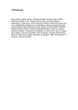 1 INTRODUÇÃO
Após concluir a leitura do livro “A Espiral Dourada” de Nuno Crato, Carlos
Pereira dos Santos e Luís Tirapicos, livro que tem como abordagem a
matemática e a astronomia, que ao decorrer da leitura mostra como traçar uma
curva perfeitamente perfeita que os matemáticos chamam de espiral dourada.
Leitura proposta pelos professores Carlos Ossamu Cardoso Narita e Mr Maria
Piedade Teodoro da Silva, da Escola Estadual Professor João Cruz. Após a
proposta da leitura, foi pedido que escolhesse um tema do livro, para a criação
de um artigo e, para nos aprofundar mais ao assunto e adquirir conhecimento
sobre tal. Tendo como objetivo responder as questões: “Quem foi Fibonacci?” e
“O que é o número de Ouro?”.
 