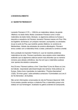 2 DESENVOLVIMENTO
2.1 QUEM FOI FIBONACCI?
Leonardo Fibonacci (1170 — 1250) foi um matemático italiano, de grande
influência na idade média. Muitos consideram Fibonacci como o maior
matemático da idade média. Introduziu os algarismos arábicos na Europa e
descobriu a sequência de Fibonacci. leonardo Fibonacci nasceu em Pisa. Filho
de Guglielmo dei Bonacci, um próspero mercador, acompanhou as atividades
do pai no porto de Pisa, que mantinha grande influência no comércio do
Mediterrâneo. Atrávés das atividades de comércio alfandegário, Fibonacci
tomou contato com a matemática hindu e árabe, praticada no comércio oriental.
Sob a proteção do imperador Frederico II, e por ter resolvido problemas
matemáticos da corte, Fibonacci aprofundou seus estudos sobre matemática,
avaliando que os algarismos arábicos seriam mais eficientes que os números
romanos para cálculos aritméticos. Isso fez com que o matemático pudesse
viver apenas dos estudos e pesquisas.
Aos 32 anos, Fibonacci publicou o livro "Liber Abaci" (Livro do Ábaco ou Livro
de Cálculo), responsável pela disseminação dos números hindu-arábicos na
Europa. Outros livros importantes do matemático: "Practica Geometriae"
(1220), "Di minor guisa", sobre aritmética comercial e "Commentário ao Livro X
de 'Os Elementos', de Euclides.
Não se tem informações comprovadas da vida de Fibonacci depois de 1228.
Como prestou grandes serviços a cidade de Pisa, o matemático possui uma
estátua em sua homenagem, localizada na galeria ocidental do Camposanto.
 