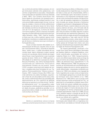 276 | Bacia do Paraná - Milani et al.
sos, na forma de arenitos médios a grossos, em cor-
pos lenticulares exibindo ciclos gradacionais, com
arenitos conglomeráticos associados, interpretados
como produzidos por episódios torrenciais (Almeida
e Melo, 1981), num contexto alúvio-fluvial. Esta
fácies repete-se ciclicamente com gradação para a
fácies eólica, significando múltiplos eventos e uma
certa proximidade a paleomargem do erg. Junto ao
topo da unidade, e mesmo em lentes sedimentares
intercaladas aos derrames basais do Serra Geral,
são relatadas ocorrências de sedimentitos lacustres
com até 10 m de espessura, na forma de ritmitos
com termos argilosos, sílticos e arenosos arranjados
segundo uma bem-definida estratificação plano-pa-
ralela (Almeida e Melo, 1981). Deve-se ressaltar,
as fácies que não a eólica quebram apenas muito
localmente o monótono e o amplo domínio dos cam-
pos de dunas e interdunas secas que constituem a
Formação Botucatu.
Se por um lado inexistem dificuldades na in-
dividualização do Botucatu naqueles sítios em que
ele é exclusivamente eólico, tornando-se bastante
óbvio, nestes casos, o caráter discordante de seu
contato basal, alguns embaraços surgem quando
ocorrem em sua porção inferior estratos de origem
alúvio-fluvial, o que é geralmente o caso na porção
paulista da bacia. Fulfaro et al. (1980) apontam a
dificuldade em se determinar a posição do contato
Botucatu-Pirambóia, esta última faciologicamente
caracterizada por sedimentitos flúvio-eólicos
texturalmente similares aos da primeira. Soares
(1972) considera transicional esta relação de con-
tato, e engloba estas duas formações em sua “Se-
qüência Tectonossedimentar Triássico-Jurássico”
(Soares, 1991). Caetano-Chang e Wu (1993), inse-
rindo elementos de análise faciológica, argumen-
tam a favor de uma discordância entre estas unida-
des, sendo a sedimentação Botucatu precedida pelo
desenvolvimento de uma superfície de deflação
eólica que se associaria a um hiato erosivo “de tem-
po relativamente curto”. Em subsuperfície, pode-
se acompanhar a distribuição da Formação Botucatu
em dados de poços, podendo-se perceber um es-
pessamento desta unidade no sentido do domínio
norte da Bacia do Paraná.
magmatismo Serra Geral
Dentre as características comuns às bacias
cratônicas sul-americanas encontra-se o intenso vul-
canismo fissural que as afetou no Mesozóico, consti-
tuindo ampla província magmática que, no conjunto
de todas as áreas por ela compreendidas, define a
maior manifestação ígnea não-oceânica durante o
Fanerozóico e uma importante contribuição à gera-
ção da crosta continental do planeta. De alguma for-
ma, a série de episódios magmáticos aí envolvidos
está vinculada aos campos tensoriais e fenômenos
endógenos que levaram à desagregação do Pangea.
Na Bacia do Paraná, o evento traduziu-se como uma
espessa cobertura de lavas, uma intrincada rede de
diques cortando a inteira seção sedimentar e múlti-
plos níveis de soleiras intrudidas segundo os planos
de estratificação dos sedimentitos paleozóicos. Pra-
ticamente nenhuma região da bacia foi poupada pela
invasão magmática e, hoje, após mais de 100 Ma
de retrabalhamento erosivo, ainda restam cerca de
três quartos da área total da bacia recobertos pelas
rochas ígneas da Formação Serra Geral, com uma
espessura remanescente que se aproxima dos 2.000 m
na região do Pontal do Paranapanema (SP).
De maneira generalizada, constituem a For-
mação Serra Geral termos petrológicos dominados
por basaltos toleíticos e andesitos basálticos, ocor-
rendo subordinadas quantidades de riolitos e
riodacitos (Peate et al. 1992). Geoquimicamente,
ocorre uma diferenciação destas rochas ao longo da
bacia em termos de conteúdo de TiO2
(Bellieni et al.
1984) e de elementos-traço, especialmente Y e Yb
(Peate, 1989 apud Gomes, 1996). Tais pesquisas con-
duziram ao reconhecimento de uma distribuição es-
tratigráfica seqüencial entre os termos geoquimica-
mente diferenciados, interpretada inicialmente por
Peate et al. (1992) como devida a uma migração da
fonte magmática de sul para norte ao longo da ba-
cia. A abordagem geoquímica no estudo das rochas
da Formação Serra Geral (Bellieni et al. 1984;
Mantovani et al. 1985) definiu que na porção norte
da bacia dominam rochas enriquecidas em TiO2
, ao
passo que no sul prevalecem as pobres neste consti-
tuinte, tendo tais autores creditado esta variação a
uma composição diferenciada já em nível de fonte
primária do magma. O manto sob esta área não se-
ria homogêneo em termos composicionais quando
analisado regionalmente. Fodor et al. (1989), por seu
turno, preferem explicar a variação do teor de TiO2
por diferentes graus de assimilação crustal pelo mag-
ma em seu trânsito até a superfície.
Em termos geocronológicos, com base em de-
terminações pelo método K/Ar, as magmáticas Ser-
ra Geral foram assinaladas ao intervalo temporal de
 