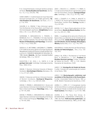282 | Bacia do Paraná - Milani et al.
R. B. Compartimentação e evolução tectônica da Bacia
do Paraná. Revista Brasileira de Geociências, São Pau-
lo, v. 12, n. 4, p. 233-256, 1982.
GAMA JUNIOR, E. A sedimentação do Grupo Passa Dois
(exclusive Formação Irati), um modelo geomórfico. Re-
vista Brasileira de Geociências, São Paulo, v. 9, n. 1,
p. 1-16, 1979.
GAUGRIS, K. A.; GRAHN, Y. New chitinozoan species
from the Devonian of the Paraná Basin, south Brazil, and
their biostratigraphic significance. Ameghiniana, Buenos
Aires, v. 43, n. 2, p. 293-310, 2006.
GERRIENNE, P.; BERGAMASCHI, S.; PEREIRA, E.;
RODRIGUES, M. A. C.; STEEMANS, P. An Early Devonian
flora, including Cooksonia, from the Paraná Basin (Brazil).
Review of Palaeobotany and Palynology, Amsterdam,
v. 116, n. 1-2, p. 19-38, 2001.
GESICKI,A.L.D.;RICCOMINI,C.;BOGGIANI,P.C.;COIMBRA,
A. M. Evidências de avanço glacial na Formação Aquidauana
(NeopaleozóicodaBaciadoParaná)noEstadodeMatoGros-
so do Sul. In: CONGRESSO BRASILEIRO DE GEOLOGIA, 39.,
1996, Salvador. Anais do... São Paulo: Sociedade Brasileira
de Geologia, 1996. v. 1, p. 124-127.
GRADSTEIN, F. M.; OGG, J. G.; SMITH, A. G. A
geologic time scale. Cambridge: Cambridge University
Press, 2004. 610 p.
GRAHN, Y. Devonian chitinozoan biozones of Western
Gondwana. Acta Geologica Polonica, Warszawa, v. 55,
n. 3, p. 211-227, 2005.
GRAHN, Y. Ordovician and Silurian chitinozoan biozones
of Western Gondwana. Geological Magazine,
Cambridge, v. 143, n. 3, p. 509-529, 2006.
GRAHN, Y.; PEREIRA, E.; BERGAMASCHI, S. Silurian and
Lower Devonian chitinozoan biostratigraphy of the Paraná
Basin in Brazil and Paraguay. Palynology, Dallas, n. 24,
p. 147-176, 2000.
GRAHN, Y.; PEREIRA, E.; BERGAMASCHI, S. Middle and
Upper Devonian chitinozoan biostratigraphy of the Paraná
Basin in Brazil and Paraguay. Palynology, Dallas, n. 26,
p. 135-165, 2002.
GRAY, J.; BOUCOT, A. J.; GRAHN, C. Y.; HIMES, G.
T. A new record of Early Silurian-age land plant spores
from the Paraná Basin, Paraguay. Geological Maga-
zine, Cambridge, v. 129, n. 6, p. 741-752, 1994.
GRAY, J.; COLBATH, G. K.; FARIA, A.; BOUCOT, A.
J.; ROHR, D. M. Silurian-age fossils from the Paleozoic
Paraná Basin, Southern Brazil. Geology, Boulder, v.
13, p. 521-525.
KAYSER, F. H. E. Alguns fósseis paleozóicos do Esta-
do do Paraná. Revista do Museu Paulista, São Pau-
lo, n. 4, p. 301-311, 1990.
KEIDEL, J. La geología de las sierras de la Província de
Buenos Aires y sus relaciones con las montañas de Sud
Africa y los Andes. Anales del Ministerio de Agricul-
tura de la Nación, Sección Geología, Mineralogía y
Minería, Buenos Aires, v. 9, n. 3, p. 1-78, 1916.
KOZLOWSKI, R. Fossiles devoniens de l’État de Paraná.
Annales de Paléontologique , Paris, v. 8, p. 105-
123, 1913.
LANGE, F. W.; PETRI, S. The Devonian of the Paraná
Basin. In: BIGARELLA, J. J. (Ed.). Problems in
Brazilian Devonian geology. Curitiba: Universida-
de Federal do Paraná, 1967. p. 5-55. (Boletim
Paranaense de Geociências, 21/22).
LANGE, F. W. Estratigrafia do Estado do Paraná.
Curitiba: Comissão de Comemorações do Centená-
rio do Paraná, 1954.
LANGE, F. W. Biostratigraphic subdivision and
correlation of the Devonian in the Paraná Basin.
Curitiba: Universidade Federal do Paraná, 1967, p.
63-98. (Boletim Paranaense de Geociências, 21/22)
LAVINA, E. L.; LOPES, R. C. A transgressão marinha
do Permiano Inferior e a evolução paleogeográfica do
Supergrupo Tubarão no Estado do Rio Grande do Sul.
Paula Coutiana, Porto Alegre, n. 1, p. 51-103, 1986.
LAVINA, E. L. The Passa Dois Group. In:
INTERNATIONAL GONDWANA SYMPOSIUM, 7.,
1988. São Paulo. Field excursion guide book. São
Paulo:Instituto de Geociências, 1988. p. 24-30. 1988.
 