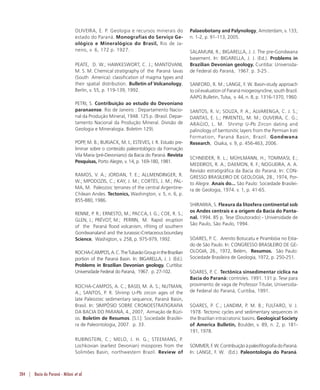284 | Bacia do Paraná - Milani et al.
OLIVEIRA, E. P. Geologia e recursos minerais do
estado do Paraná. Monografias do Serviço Ge-
ológico e Mineralógico do Brasil, Rio de Ja-
neiro, v. 6, 172 p. 1927.
PEATE, D. W.; HAWKESWORT, C. J.; MANTOVANI,
M. S. M. Chemical stratigraphy of the Paraná lavas
(South America): classification of magma types and
their spatial distribution. Bulletin of Volcanology,
Berlin, v. 55, p. 119-139, 1992.
PETRI, S. Contribuição ao estudo do Devoniano
paranaense. Rio de Janeiro : Departamento Nacio-
nal da Produção Mineral, 1948. 125 p. (Brasil. Depar-
tamento Nacional da Produção Mineral. Divisão de
Geologia e Mineralogia. Boletim 129).
POPP, M. B.; BURJACK, M. I.; ESTEVES, I. R. Estudo pre-
liminar sobre o conteúdo paleontológico da Formação
Vila Maria (pré-Devoniano) da Bacia do Paraná. Revista
Pesquisas, Porto Alegre, v. 14, p. 169-180, 1981.
RAMOS, V. A.; JORDAN, T. E.; ALLMENDINGER, R.
W.; MPODOZIS, C.; KAY, J. M.; CORTÉS, J. M.; PAL-
MA, M. Paleozoic terranes of the central Argentine-
Chilean Andes. Tectonics, Washington, v. 5, n. 6, p.
855-880, 1986.
RENNE, P. R.; ERNESTO, M.; PACCA, I. G.; COE, R. S.;
GLEN, J.; PRÉVOT, M.; PERRIN, M. Rapid eruption
of the Paraná flood volcanism, rifiting of southern
Gondwanaland and theJurasssic-Cretaceousboundary
Science, Washigton, v. 258, p. 975-979, 1992.
ROCHA-CAMPOS,A.C.TheTubarãoGroupintheBrazilian
portion of the Paraná Basin. In: BIGARELLA, J. J. (Ed.).
Problems in Brazilian Devonian geology. Curitiba:
Universidade Federal do Paraná, 1967. p. 27-102.
ROCHA-CAMPOS, A. C.; BASEI, M. A. S.; NUTMAN,
A.; SANTOS, P. R. Shrimp U-Pb zircon ages of the
late Paleozoic sedimentary sequence, Paraná Basin,
Brasil. In: SIMPÓSIO SOBRE CRONOESTRATIGRAFIA
DA BACIA DO PARANÁ, 4., 2007, Armação de Búzi-
os. Boletim de Resumos. [S.l.]: Sociedade Brasilei-
ra de Paleontologia, 2007. p. 33.
RUBINSTEIN, C.; MELO, J. H. G.; STEEMANS, P.
Lochkovian (earliest Devonian) miospores from the
Solimões Basin, northwestern Brazil. Review of
Palaeobotany and Palynology, Amsterdam, v. 133,
n. 1-2, p. 91-113, 2005.
SALAMUNI, R.; BIGARELLA, J. J. The pre-Gondwana
basement. In: BIGARELLA, J. J. (Ed.). Problems in
Brazilian Devonian geology. Curitiba: Universida-
de Federal do Paraná, 1967. p. 3-25 .
SANFORD, R. M.; LANGE, F. W. Basin-study approach
to oil evaluation of Paraná miogeosyncline, south Brazil.
AAPG Bulletin, Tulsa, v. 44, n. 8, p. 1316-1370, 1960.
SANTOS, R. V.; SOUZA, P. A.; ALVARENGA, C. J. S.;
DANTAS, E. L.; PIMENTEL, M. M.; OLIVEIRA, C. G.;
ARAÚJO, L. M. Shrimp U-Pb Zircon dating and
palinology of bentonitic layers from the Permian Irati
Formation, Paraná Basin, Brazil. Gondwana
Research, Osaka, v. 9, p. 456-463, 2006.
SCHNEIDER, R. L.; MÜHLMANN, H.; TOMMASI, E.;
MEDEIROS, R. A.; DAEMON, R. F.; NOGUEIRA, A. A.
Revisão estratigráfica da Bacia do Paraná. In: CON-
GRESSO BRASILEIRO DE GEOLOGIA, 28., 1974, Por-
to Alegre. Anais do... São Paulo: Sociedade Brasilei-
ra de Geologia, 1974. v. 1, p. 41-65.
SHIRAIWA, S. Flexura da litosfera continental sob
os Andes centrais e a origem da Bacia do Panta-
nal. 1994. 85 p. Tese (Doutorado) - Universidade de
São Paulo, São Paulo, 1994.
SOARES, P. C. Arenito Botucatu e Pirambóia no Esta-
do de São Paulo. In: CONGRESSO BRASILEIRO DE GE-
OLOGIA, 26., 1972, Belém, Resumos. São Paulo:
Sociedade Brasileira de Geologia, 1972, p. 250-251.
SOARES, P. C. Tectônica sinsedimentar cíclica na
Bacia do Paraná: controles. 1991. 131 p. Tese para
provimento de vaga de Professor Titular, Universida-
de Federal do Paraná, Curitiba, 1991.
SOARES, P. C.; LANDIM, P. M. B.; FULFARO, V. J.
1978. Tectonic cycles and sedimentary sequences in
the Brazilian intracratonic basins. Geological Society
of America Bulletin, Boulder, v. 89, n. 2, p. 181-
191, 1978.
SOMMER,F.W.ContribuiçãoàpaleofitografiadoParaná.
In: LANGE, F. W. (Ed.). Paleontologia do Paraná.
 