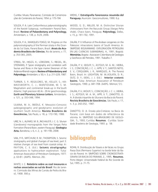 B. Geoci. Petrobras, Rio de Janeiro, v. 15, n. 2, p. 265-287, maio/nov. 2007 | 285
Curitiba: Museu Paranaense, Comissão de Comemora-
ções do Centenário do Paraná, 1954. p. 175-194.
SOUZA, P. A. Late Carboniferous palynostratigraphy
of the Itararé Subgroup, northeastern Paraná Bain,
Brazil. Review of Palaeobotany and Palynology,
Amsterdam, v. 138, p. 9-29, 2006.
SOUZA, P. A.; MARQUES-TOIGO, M. Progress on the
palynostratigraphy of the Permian strata in Rio Gran-
de do Sul State, Paraná Basin, Brazil. Anais da Aca-
demia Brasileira de Ciências, Rio de Janeiro, v. 77,
p. 353-365, 2005.
STREEL, M.; HIGGS, K.; LOBOZIAK, S.; RIEGEL, W.;
STEEMANS, P. Spore stratigraphy and correlation with
faunas and floras in the type marine Devonian of the
Ardenne-Rhenishregions.ReviewofPalaeobotanyand
Palynology, Amsterdam, v. 50, n. 3, p. 211-229, 1987.
TURNER, S. P.; REGELORES, M.; KELLEY, S.; HA-
WKESWORTH, C. J.; MANTOVANI, M. S. M.
Magmatism and continental break-up in the South
Atlantic: high precision 40 Ar - 39 Ar geochronology.
Earth and Planetary Science Letters, Amsterdam,
v. 121, p. 333-348, 1994.
ULIANA, M. A.; BIDDLE, K. Mesozoic-Cenozoic
paleogeographic and geodynamic evolution of
southern South America. Revista Brasileira de
Geociências, São Paulo, v. 18, p. 172-190, 1988.
URIZ, N. J.; ALFARO, M. B.; INCHAUSTI, J. C. G. Silurian
(Llandovery) monograptids from the Vargas Peña
Formation (Paraná Basin, eastern Paraguay). Geologica
Acta, Barcelona, v. 6, n. 2, p. 181-190, 2008.
VAIL, P. R.; MITCHUM, R. M.; THOMPSON, S. Seismic
stratigraphy and global changes of sea level, part 3:
relative changes of sea level from coastal onlap. In:
PAYTON, C. E. (Ed.). Seismic stratigraphy:
applications to hydrocarbon exploration. Tulsa:
American Association of Petroleum Geologists, 1977.
p. 63-81. (AAPG. Memoir, 26).
WHITE, I. C. Relatório sobre as coal measures e
rochas associadas ao sul do Brasil. Rio de Janei-
ro: Comissão das Minas de Carvão de Pedra do Bra-
sil, 1908. 300 p.
WIENS, F. Estratigrafia fanerozoica resumida del
Paraguay. Asunción: Geoconsultores, 1990. 6 p.
WOOD, G. D.; MILLER, M. A. Distinctive Silurian
chitinozoans from the Itacurubi Group (Vargas Peña
shale), Chaco basin, Paraguay. Palynology, Dallas,
v. 15, p. 181-192, 1991.
ZALÁN, P. V. Influence of Pre-Andean orogenies on the
Paleozoic intracratonic basins of South America. In:
SIMPÓSIO BOLIVARIANO: EXPLORACIÓN PETROLERA
EN LAS CUENCAS SUBANDINAS, 4., 1991, Bogotá.
Memórias.Bogota:AsociacionColombianadeGeologos
y Geofisicos del Petroleo, 1991. Trabalho 7.
ZALÁN, P. V.; WOLFF, S.; ASTOLFI, M. A. M.; VIEIRA,
I. S.; CONCEIÇÃO, J. C. J.; APPI, V. T.; SANTOS NETO,
E. V.; CERQUEIRA, J. R.; MARQUES, A. The Paraná
Basin, Brazil. In: LEIGHTON, M. W.;KOLATA, D. R.;
OLTZ, D. F.; EIDEL, J. J. (Ed.). Interior cratonic
basins. Tulsa: American Association of Petroleum
Geologists, 1990. p. 681-708. (AAPG. Memoir, 51).
ZALÁN, P. V.; WOLFF, S.; CONCEIÇÃO, J. C. J.; VIEIRA,
I. S.; ASTOLFI, M. A. M.; APPI, V. T.; ZANOTTO, O.
A. A divisão tripartite do Siluriano da Bacia do Paraná.
Revista Brasileira de Geociências, São Paulo, v. 17,
n. 3, p. 242-252, 1987.
ZANOTTO, O. A. Erosão pós-Cretáceo na Bacia do
Paraná, com base em dados de reflectância da
vitrinita. In: SIMPÓSIO SUL-BRASILEIRO DE GEOLO-
GIA, 5., 1993, Curitiba. Resumos. Curitiba: Socie-
dade Brasileira de Geologia, 1993. p. 58.
bibliografia
ROHN, R. Distribuição de fósseis e de fácies no Grupo
Passa Dois (Permiano Superior) na borda leste da Ba-
cia do Paraná. In: SIMPÓSIO SOBRE CRONOESTRATI-
GRAFIA DA BACIA DO PARANÁ, 2., 1995, Resumos.
Porto Alegre: Universidade Federal do Rio Grande do
Sul, 1995. p. 71-75.
 