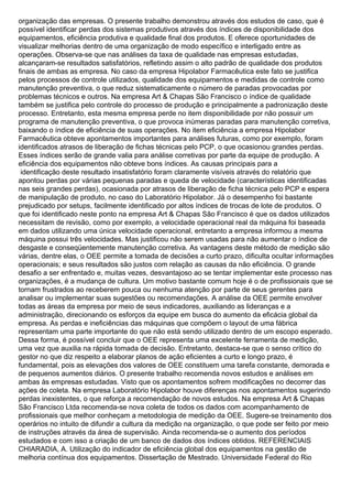 organização das empresas. O presente trabalho demonstrou através dos estudos de caso, que é
possível identificar perdas dos sistemas produtivos através dos índices de disponibilidade dos
equipamentos, eficiência produtiva e qualidade final dos produtos. E oferece oportunidades de
visualizar melhorias dentro de uma organização de modo específico e interligado entre as
operações. Observa-se que nas análises da taxa de qualidade nas empresas estudadas,
alcançaram-se resultados satisfatórios, refletindo assim o alto padrão de qualidade dos produtos
finais de ambas as empresa. No caso da empresa Hipolabor Farmacêutica este fato se justifica
pelos processos de controle utilizados, qualidade dos equipamentos e medidas de controle como
manutenção preventiva, o que reduz sistematicamente o número de paradas provocadas por
problemas técnicos e outros. Na empresa Art & Chapas São Francisco o índice de qualidade
também se justifica pelo controle do processo de produção e principalmente a padronização deste
processo. Entretanto, esta mesma empresa perde no item disponibilidade por não possuir um
programa de manutenção preventiva, o que provoca inúmeras paradas para manutenção corretiva,
baixando o índice de eficiência de suas operações. No item eficiência a empresa Hipolabor
Farmacêutica obteve apontamentos importantes para análises futuras, como por exemplo, foram
identificados atrasos de liberação de fichas técnicas pelo PCP, o que ocasionou grandes perdas.
Esses índices serão de grande valia para análise corretivas por parte da equipe de produção. A
eficiência dos equipamentos não obteve bons índices. As causas principais para a
identificação deste resultado insatisfatório foram claramente visíveis através do relatório que
apontou perdas por várias pequenas paradas e queda de velocidade (características identificadas
nas seis grandes perdas), ocasionada por atrasos de liberação de ficha técnica pelo PCP e espera
de manipulação de produto, no caso do Laboratório Hipolabor. Já o desempenho foi bastante
prejudicado por setups, facilmente identificado por altos índices de trocas de lote de produtos. O
que foi identificado neste ponto na empresa Art & Chapas São Francisco é que os dados utilizados
necessitam de revisão, como por exemplo, a velocidade operacional real da máquina foi baseada
em dados utilizando uma única velocidade operacional, entretanto a empresa informou a mesma
máquina possui três velocidades. Mas justificou não serem usadas para não aumentar o índice de
desgaste e conseqüentemente manutenção corretiva. As vantagens deste método de medição são
várias, dentre elas, o OEE permite a tomada de decisões a curto prazo, dificulta ocultar informações
operacionais; e seus resultados são justos com relação as causas da não eficiência. O grande
desafio a ser enfrentado e, muitas vezes, desvantajoso ao se tentar implementar este processo nas
organizações, é a mudança de cultura. Um motivo bastante comum hoje é o de profissionais que se
tornam frustrados ao receberem pouca ou nenhuma atenção por parte de seus gerentes para
analisar ou implementar suas sugestões ou recomendações. A análise da OEE permite envolver
todas as áreas da empresa por meio de seus indicadores, auxiliando as lideranças e a
administração, direcionando os esforços da equipe em busca do aumento da eficácia global da
empresa. As perdas e ineficiências das máquinas que compõem o layout de uma fábrica
representam uma parte importante do que não está sendo utilizado dentro de um escopo esperado.
Dessa forma, é possível concluir que o OEE representa uma excelente ferramenta de medição,
uma vez que auxilia na rápida tomada de decisão. Entretanto, destaca-se que o senso crítico do
gestor no que diz respeito a elaborar planos de ação eficientes a curto e longo prazo, é
fundamental, pois as elevações dos valores de OEE constituem uma tarefa constante, demorada e
de pequenos aumentos diários. O presente trabalho recomenda novos estudos e análises em
ambas às empresas estudadas. Visto que os apontamentos sofrem modificações no decorrer das
ações de coleta. Na empresa Laboratório Hipolabor houve diferenças nos apontamentos sugerindo
perdas inexistentes, o que reforça a recomendação de novos estudos. Na empresa Art & Chapas
São Francisco Ltda recomenda-se nova coleta de todos os dados com acompanhamento de
profissionais que melhor conheçam a metodologia de medição da OEE. Sugere-se treinamento dos
operários no intuito de difundir a cultura da medição na organização, o que pode ser feito por meio
de instruções através da área de supervisão. Ainda recomenda-se o aumento dos períodos
estudados e com isso a criação de um banco de dados dos índices obtidos. REFERENCIAIS
CHIARADIA, A. Utilização do indicador de eficiência global dos equipamentos na gestão de
melhoria contínua dos equipamentos. Dissertação de Mestrado. Universidade Federal do Rio
 
