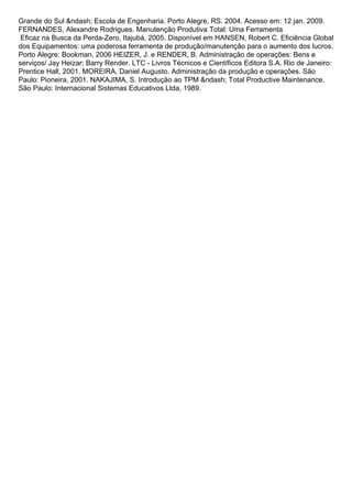Grande do Sul &ndash; Escola de Engenharia. Porto Alegre, RS. 2004. Acesso em: 12 jan. 2009.
FERNANDES, Alexandre Rodrigues. Manutenção Produtiva Total: Uma Ferramenta
Eficaz na Busca da Perda-Zero, Itajubá, 2005. Disponível em HANSEN, Robert C. Eficiência Global
dos Equipamentos: uma poderosa ferramenta de produção/manutenção para o aumento dos lucros.
Porto Alegre: Bookman, 2006 HEIZER, J. e RENDER, B. Administração de operações: Bens e
serviços/ Jay Heizar; Barry Render. LTC - Livros Técnicos e Científicos Editora S.A. Rio de Janeiro:
Prentice Hall, 2001. MOREIRA, Daniel Augusto. Administração da produção e operações. São
Paulo: Pioneira, 2001. NAKAJIMA, S. Introdução ao TPM &ndash; Total Productive Maintenance.
São Paulo: Internacional Sistemas Educativos Ltda, 1989.
 