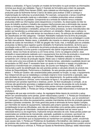 obtidas e analisadas. A Figura 2 propõe um modelo de formulário no qual constam as informações
mínimas que devem ser coletadas. Figura 2: Exemplo de formulário para ordem de operação.
Fonte: Hansen (2006) Para Hansen (2006), após coletada as informações para cada item
produzido pode-se facilmente formar o banco de dados para analisar a OEE e começar a
implementação de melhorias na produtividade. Por exemplo, comparando o tempo inicial/final
versus tempo de operação mede-se a velocidade, e unidades produzidas versus unidades
transferidas mede-se a qualidade. Comparando-se a entrada de material versus unidades
produzidas obtêm-se informações sobre desperdícios e inventário. As observações do líder do
grupo de trabalho auxiliam o trabalho das equipes interfuncionais para a eliminação das causas
raízes ou limitação dos problemas. Segundo Hansen (2006), deve-se tomar uma decisão com
relação a como considerar o retrabalho, porque em muitos processos, os itens manufaturados não
podem ser transferidos ou embarcados sem sofrerem um retrabalho. (Neste caso o esforço no
gargalo falhou e, a OEE para este tempo de manufatura é zero). Os esforços de retrabalho podem
ser classificados em três categorias: 1 &ndash; Retrabalho realizado fora da linha de produção,
utilizando um equipamento não crítico, pode simplesmente envolver uma nova embalagem e pode
ser feito manualmente. Nestes casos, o retrabalho não impacta no sistema gargalo, torna-se uma
decisão de custos de manufatura. A OEE do gargalo não muda, mas, a medição para as unidades
produzidas na fábrica deve registrar quanto retrabalho foi finalmente transferido, de forma que a
conciliação entre a OEE e o rendimento da primeira produção possa ser denominada. 2 &ndash;
Retrabalho realizado na linha quando o equipamento não estiver originalmente programado para
produzir, talvez nos finais de semana ou em horas extras. Como na categoria anterior, esse
retrabalho é essencialmente realizado com o equipamento fora da linha de produção e novamente
se torna uma decisão de custo de manufatura. 3 &ndash; Retrabalho realizado na linha,
competindo com o tempo de produção regular. Neste caso o material utilizado no retrabalho deve
ser visto como uma nova entrada de material. Os fatores tempo, velocidade e qualidade devem ser
computados na OEE atual. É necessário fazer um ajuste no inventário e nessas circunstâncias o
desperdício é transformado em unidades boas. De acordo com Nakajima (1989), a OEE é
mensurada a partir da estratificação das seis grandes perdas e calculado através do produto dos
índices de Disponibilidade, Performance e Qualidade. As seis grandes perdas estão descritas
abaixo: 1. Perda por Quebra: são caracterizadas pelas paradas na função, ou seja, o equipamento
fica indisponível até que se restabeleça a condição original e inicie novamente a operação, seja
pela atividade da manutenção, engenharia ou outro departamento. As quebras estão divididas em
dois tipos: esporádicas e crônicas, como mostradas na figura 3. As quebras esporádicas
caracterizam por paradas repentinas e drásticas, porém, de fácil visualização e correção. Já as
crônicas são geralmente ignoradas e negligenciadas por tratar-se de paradas de curta duração,
porém de freqüência alta. Figura 3: Diferença entre perdas crônicas e perdas esporádicas
Fonte: Chiaradia (2004). 2. Perdas por Setup e Regulagens: estão relacionadas a mudanças de
produtos e
regulagens até que seja concluído o setup. As regulagens feitas depois de concluído o setup
devem ser caracterizadas como perdas, porém relacionadas a perda 1. 3. Perdas por Ociosidade e
Pequenas Paradas: originadas da palavra japonesa &ldquo;Chokotei&rdquo;, que se caracterizam
por interrupções dos ciclos dos equipamentos, paradas intermitentes de linha de produção gerando
partidas e paradas constantes. De modo geral esta perda é eliminada de forma rápida e simples,
por intermédio de resets do equipamento, realizados pelo próprio operador, logo a identificação e a
contabilização tornam-se dificultadas, pois não são entendidas como perdas pelos operadores. 4.
Perdas por Redução de Velocidade: caracterizam-se pela velocidade real ser menor que a
velocidade teórica ou de engenharia, implicando tempos elevados de ciclo. Estas perdas podem ser
ocasionadas por problemas de manutenção, operação, qualidade ou processo, que levam os
operadores, técnicos de manutenção, entre outros, a reduzirem a velocidade de trabalho dos
equipamentos, permitindo que os equipamentos se mantenham em operação, porém, encobrindo
suas causas reais. 5. Perdas por Problemas de Qualidade e Re-trabalhos: são relativas a geração
de produtos não conformes, causados pelo mau funcionamento dos equipamentos e podem ocorrer
de forma esporádicas e crônicas. 6. Perda por Queda do Rendimento (Startup): estão relacionadas
 