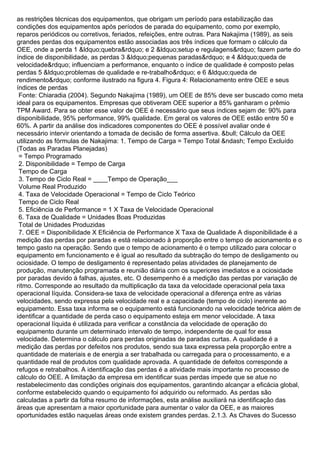 as restrições técnicas dos equipamentos, que obrigam um período para estabilização das
condições dos equipamentos após períodos de parada do equipamento, como por exemplo,
reparos periódicos ou corretivos, feriados, refeições, entre outras. Para Nakajima (1989), as seis
grandes perdas dos equipamentos estão associadas aos três índices que formam o cálculo da
OEE, onde a perda 1 &ldquo;quebra&rdquo; e 2 &ldquo;setup e regulagens&rdquo; fazem parte do
índice de disponibilidade, as perdas 3 &ldquo;pequenas paradas&rdquo; e 4 &ldquo;queda de
velocidade&rdquo; influenciam a performance, enquanto o índice de qualidade é composto pelas
perdas 5 &ldquo;problemas de qualidade e re-trabalho&rdquo; e 6 &ldquo;queda de
rendimento&rdquo; conforme ilustrado na figura 4. Figura 4: Relacionamento entre OEE e seus
índices de perdas
Fonte: Chiaradia (2004). Segundo Nakajima (1989), um OEE de 85% deve ser buscado como meta
ideal para os equipamentos. Empresas que obtiveram OEE superior a 85% ganharam o prêmio
TPM Award. Para se obter esse valor de OEE é necessário que seus índices sejam de: 90% para
disponibilidade, 95% performance, 99% qualidade. Em geral os valores de OEE estão entre 50 e
60%. A partir da análise dos indicadores componentes do OEE é possível avaliar onde é
necessário intervir orientando a tomada de decisão de forma assertiva. &bull; Cálculo da OEE
utilizando as fórmulas de Nakajima: 1. Tempo de Carga = Tempo Total &ndash; Tempo Excluído
(Todas as Paradas Planejadas)
= Tempo Programado
2. Disponibilidade = Tempo de Carga
Tempo de Carga
3. Tempo de Ciclo Real = ____Tempo de Operação___
Volume Real Produzido
4. Taxa de Velocidade Operacional = Tempo de Ciclo Teórico
Tempo de Ciclo Real
5. Eficiência de Performance = 1 X Taxa de Velocidade Operacional
6. Taxa de Qualidade = Unidades Boas Produzidas
Total de Unidades Produzidas
7. OEE = Disponibilidade X Eficiência de Performance X Taxa de Qualidade A disponibilidade é a
medição das perdas por paradas e está relacionado à proporção entre o tempo de acionamento e o
tempo gasto na operação. Sendo que o tempo de acionamento é o tempo utilizado para colocar o
equipamento em funcionamento e é igual ao resultado da subtração do tempo de desligamento ou
ociosidade. O tempo de desligamento é representado pelas atividades de planejamento de
produção, manutenção programada e reunião diária com os superiores imediatos e a ociosidade
por paradas devido à falhas, ajustes, etc. O desempenho é a medição das perdas por variação de
ritmo. Corresponde ao resultado da multiplicação da taxa da velocidade operacional pela taxa
operacional líquida. Considera-se taxa de velocidade operacional a diferença entre as várias
velocidades, sendo expressa pela velocidade real e a capacidade (tempo de ciclo) inerente ao
equipamento. Essa taxa informa se o equipamento está funcionando na velocidade teórica além de
identificar a quantidade de perda caso o equipamento esteja em menor velocidade. A taxa
operacional líquida é utilizada para verificar a constância da velocidade de operação do
equipamento durante um determinado intervalo de tempo, independente de qual for essa
velocidade. Determina o cálculo para perdas originadas de paradas curtas. A qualidade é a
medição das perdas por defeitos nos produtos, sendo sua taxa expressa pela proporção entre a
quantidade de materiais e de energia a ser trabalhada ou carregada para o processamento, e a
quantidade real de produtos com qualidade aprovada. A quantidade de defeitos corresponde a
refugos e retrabalhos. A identificação das perdas é a atividade mais importante no processo de
cálculo do OEE. A limitação da empresa em identificar suas perdas impede que se atue no
restabelecimento das condições originais dos equipamentos, garantindo alcançar a eficácia global,
conforme estabelecido quando o equipamento foi adquirido ou reformado. As perdas são
calculadas a partir da folha resumo de informações, esta análise auxiliará na identificação das
áreas que apresentam a maior oportunidade para aumentar o valor da OEE, e as maiores
oportunidades estão naquelas áreas onde existem grandes perdas. 2.1.3. As Chaves do Sucesso
 