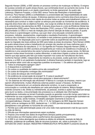 Segundo Hansen (2006), a OEE aborda um processo contínuo de mudanças na fábrica. O enigma
do sucesso consiste em quatro áreas-chaves, que combinadas levam ao aumento dos lucros. E se
unidas corretamente levam a um rápido crescimento no limite operacional. As quatro são:
Liderança, Objetivos Focados, o Ciclo OEE versus Teoria das Restrições e Aprendizagem
Contínua. Para Hansen (2006) a confiabilidade e a produtividade são responsabilidades de cada
um, um verdadeiro esforço de equipe. A liderança aparece como a primeira área-chave porque a
liderança proativa é a maneira mais rápida de envolver todas as partes para trabalharem juntas e é
necessária para construir a visão e apoiar os esforços para escalar as montanhas da excelência. A
segunda área-chave são os objetivos focados, isso surge da análise do banco de dados coletados
e do entendimento dos elementos da OEE. A terceira área-chave é o ciclo da Eficiência Global dos
Equipamentos (OEE) versus Teoria das Restrições (TOC), porque a TOC identifica os objetivos de
alta prioridade e a OEE é o meio de medição para chamar atenção de todas as perdas. A quarta
área-chave é a aprendizagem contínua, que quer dizer uma educação constante sobre os
processos, métodos, equipamentos, organização e resultados financeiros. A aprendizagem
contínua não é limitada a indivíduos, na verdade é mais poderosa quando praticada entre equipes
interfuncionais. Ter disposição para ouvir e aprender sobre as experiências das outras pessoas
ajuda na migração das boas práticas da OEE para todas as áreas da empresa. Para Hansen (2006)
as quatro áreas-chave juntas e trabalhando em sinergia irão resultar em boas melhorias para o
progresso na eficácia da manufatura. 2.1.4. Os Agentes do Fracasso Segundo Hansen (2006), a
maioria dos fracassos da OEE acontece principalmente por motivos de resistência á mudanças. A
resistência é uma característica dos seres humanos podendo ter muitas causas raízes. As fábricas
possuem muitas áreas funcionais e partes diferentes, e cada área é ligada a outras de certo modo,
mesmo que seja apenas pelo fato que todas impactam nos custos de manufaturas dos bens.
Conforme Hansen (2006), independente da indústria ou do produto, avalie quão bem a fábrica
funciona, e a OEE é um parâmetro fundamental. A eficácia financeira também é importante, logo se
deve sempre saber como são as seguintes questões na empresa: 1. Os salários são justos?
2. Todos os empregados agregam valor?
3. O desperdício é controlado?
4. Os custos e a qualidade da matéria prima são competitivos?
5. Os custos de transporte e entregas são minimizados?
6. Os custos de estoque são minimizados?
7. Há evidência de conservação de energia? 8. O caixa é saudável?
9. A empresa tem compromisso visível para pesquisar o desenvolvimento?
10. Os sistemas de informação são eficientes? A fábrica é o coração da empresa, mesmo que
operem eficientemente, muitas influências externas podem causar o fracasso. As fábricas
fracassam internamente em um ambiente altamente corretivo, no qual a cooperação, a
comunicação e o controle são desafiados por cada perturbação do sistema. &ldquo;Apagar
incêndio consome o dia. Direta ou indiretamente, as pessoas, eventos e ações não reservam tempo
para reunir os dados, a documentação dos processos ou a validação das informações.
Trabalhadores motivados se tornam frustrados quando os gerentes nunca têm tempo para tratar ou
implementar as suas sugestões e recomendações. O planejamento e a programação submetem-se
a mudanças diárias, senão horárias. O trabalho planejado raramente é incluído no
cronograma&rdquo; (Hansen, 2006, p. 219). 2.1.5. As Vantagens da OEE Segundo Hansen
(2006), entre as vantagens do OEE, destacam-se: 1. A OEE permite tomada de decisão aos
planejadores e aos gerentes no horizonte de curto prazo;
2. Permite que a alta administração passe a ter uma visão mais operacional e real do que ocorre
no chão de fábrica;
3. Dificulta que informações operacionais sejam ocultadas;
4. Propicia uma revisão dos dados de engenharia (tempos padrão principalmente);
5. Democratiza as informações sobre a performance dos equipamentos;
6. A OEE é um índice abrangente que sinaliza os efeitos do ambiente, exemplo de falta de
materiais, problemas de qualidade, falta de recursos humanos, etc. sobre a produção. 2.2.
ESTUDO DE CASO I &ndash; INDÚSTRIA FARMACÊUTICA HIPOLABOR O presente estudo de
 
