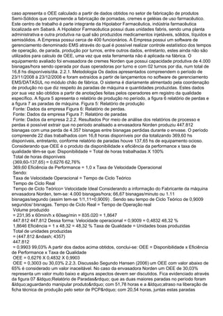caso apresenta o OEE calculado a partir de dados obtidos no setor de fabricação de produtos
Semi-Sólidos que compreende a fabricação de pomadas, cremes e geléias de uso farmacêutico.
Este centro de trabalho é parte integrante da Hipolabor Farmacêutica, indústria farmacêutica
localizada em Sabará. A Hipolabor Farmacêutica possui duas unidades fabris, sendo uma planta
administrativa e outra produtiva na qual são produzidos medicamentos injetáveis, sólidos, líquidos e
semisólidos. A Empresa possui cerca de 400 funcionários. A Empresa possui um software de
gerenciamento denominado EMS através do qual é possível realizar controle estatístico dos tempos
de operação, de parada, produção por turnos, entre outros dados, entretanto, estes ainda não são
utilizados para calculo de OEE, uma vez que esta ferramenta não é aplicada na fábrica. O
equipamento avaliado foi envasadora de cremes Norden que possui capacidade produtiva de 4.000
bisnagas/hora sendo operada por duas operadoras por turno e com 02 turnos por dia, num total de
16,8 hs disponíveis/dia. 2.2.1. Metodologia Os dados apresentados compreendem o período de
23/11/2008 à 23/12/2008 e foram extraídos a partir de lançamentos no software de gerenciamento
EMS/DATASUL no módulo chão de fábrica. O sistema é diariamente alimentado pela coordenação
de produção no que diz respeito às paradas de máquina e quantidades produzidas. Estes dados
por sua vez são obtidos a partir de anotações feitas pelos operadores em registro da qualidade
específico. A figura 5 apresenta o relatório de produção no período, a figura 6 relatório de perdas e
a figura 7 as paradas de máquina. Figura 5: Relatório de produção
Fonte: Dados da empresa Figura 6: Relatório de perdas.
Fonte: Dados da empresa Figura 7: Relatório de paradas
Fonte: Dados da empresa 2.2.2. Resultados Por meio de análise dos relatórios de processo e
perdas é possível extrair que no período analisado a envasadora Norden produziu 447.812
bisnagas com uma perda de 4.357 bisnagas entre bisnagas perdidas durante o envase. O período
compreende 22 dias trabalhados com 16,8 horas disponíveis por dia totalizando 369,60 hs
disponíveis, entretanto, conforme relatório de paradas houve 137,65 hs de equipamento ocioso.
Considerando que OEE é o produto da disponibilidade x eficiência da performance x taxa de
qualidade têm-se que: Disponibilidade = Total de horas trabalhadas X 100%
Total de horas disponíveis
(369,60-137,65) = 0,6276 62,76%
369,60 Eficiência de Performance = 1,0 x Taxa de Velocidade Operacional
Sendo:
Taxa de Velocidade Operacional = Tempo de Ciclo Teórico
Tempo de Ciclo Real
Tempo de Ciclo Teórico= Velocidade Ideal Considerando a informação do Fabricante da máquina
envasadora Norden, tem-se: 4.000 bisnagas/hora; 66,67 bisnagas/minuto ou 1.11
bisnagas/segundo (assim tem-se 1/1,11=0,9009) . Sendo seu tempo de Ciclo Teórico de 0,9009
segundos/ bisnagas. Tempo de Ciclo Real = Tempo de Operação real
Volume produzido
= 231,95 x 60min/h x 60seg/min = 835.020 = 1,8647
447.812 447.812 Dessa forma: Velocidade operacional = 0,9009 = 0,4832 48,32 %
1,8646 Eficiência = 1 x 48,32 = 48,32 % Taxa de Qualidade = Unidades boas produzidas
Total de unidades produzidas
= (447.812 &ndash; 4357)
447.812
= 0,9903 99,03% A partir dos dados acima obtidos, conclui-se: OEE = Disponibilidade x Eficiência
de Performance x Taxa de Qualidade
OEE = 0,6276 X 0,4832 X 0,9903
OEE = 0,3003 ou 30,03% 2.2.3. Discussão Segundo Hansen (2006) um OEE com valor abaixo de
65% é considerado um valor inaceitável. No caso da envasadora Norden um OEE de 30,03%
representa um valor muito baixo e alguns aspectos devem ser discutidos. Fica evidenciado através
da figura 07 &ldquo;Relatório de Paradas&rdquo; que as duas maiores paradas no período foram
&ldquo;aguardando manipular produto&rdquo; com 51,78 horas e a &ldquo;atraso na liberação de
ficha técnica de produção pelo setor de PCP&rdquo; com 20,54 horas, juntas estas paradas
 