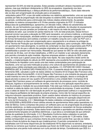 representam 52,54% do total de paradas. Estas paradas constituem atrasos imputados por outros
setores, mas que interferem diretamente no OEE da envasadora, impactando nos itens
&ldquo;disponibilidade&rdquo; e &ldquo;eficiência da performance&rdquo;. Outro dado relevante
são os dias sem programação de produção para a envasadora,
estipulados pelos PCP, e que não estão evidentes nos relatórios apresentados, uma vez que estas
paradas por falta de programação não são lançadas no sistema EMS, mas se encontram incluídas
no período, contribuindo para a diminuição dos índices citados anteriormente. As paradas
apontadas no sistema correspondem a 8,19 dias parados originados do PCP. O indicador
&ldquo;taxa de qualidade&rdquo; apresentou um elevado índice, reflexo da característica do
produto, de uso farmacêutico que exige um alto padrão de qualidade, da robustez do equipamento
que apresentam poucas paradas por problemas, e até mesmo da meta de participação nos
resultados do setor, que consiste em perda máxima de 1,5% do total produzido. Dessa forma é
possível concluir que para a elevação do OEE será necessário, em primeira instância, a otimização
da operação de manipulação, atividade anterior ao envase e que representa o gargalo na produção
de formas farmacêuticas semi-sólidos e também um trabalho conjunto com o setor de PCP com a
finalidade de reduzir os dias sem programação para o equipamento e os atrasos na entrega da
Ficha Técnica de Produção que representa o &ldquo;start up&rdquo; para a produção. Além disso,
um apontamento mais abrangente, no sentido de contemplar os dias não programados pelo PCP é
necessário, a fim de que o cálculo das paradas originadas por este setor sejam corretamente
contabilizadas e possam ser mensuradas. Ressalta-se que apesar do OEE ter sido calculado para
o período de 30 dias, com 22 dias trabalhados, a OEE é um medidor a ser calculado diariamente,
pois permite a tomada de ação imediata. Algumas empresas adotam o cálculo do OEE a cada
turno, de modo que o gestor possa atuar ainda mais rápido. No caso específico deste centro de
trabalho, a implementação do cálculo da OEE representa uma excelente ferramenta a ser adotada
pela Diretoria da Hipolabor como sendo uma das metas contempladas para participação de
resultados, uma vez que esta Instituição já possui uma cultura de apontamentos de paradas e sua
equipe possui sólida orientação para obtenção de resultados. 2.3. ESTUDO DE CASO II &ndash;
EMPRESA ART & CHAPAS SÃO FRANCISCO LTDA. O presente estudo de caso visa apresentar a
ferramenta OEE, calculado a partir de dados obtidos na indústria Art & Chapas São Francisco Ltda,
localizada em Belo Horizonte/MG. A Art & Chapas São Francisco é uma indústria de pequeno porte
e está inserida no ramo de calhas e rufos (perfis usados para captação, desvio e condução de
águas pluviais) e possui em seu quadro 20 funcionários e uma unidade fabril. A empresa Art &
Chapas São Francisco possui um software de gerenciamento de processos como: controle de
estoques, logística e acompanhamento de vendas, mas não há uma aplicação específica para a
área de produção e medição de sua produtividade. Fato este que motivou os autores deste trabalho
a realizar a coleta de dados com intuito de medir a produtividade da empresa. O setor escolhido
para a coleta de dados foi o de fabricação de perfis em aço galvanizado (calhas) e o equipamento
uma máquina perfiladeira de fabricação da própria empresa. Como não há manual específico da
máquina indicando capacidade produtiva, foram usados dados retirados do histórico do processo
de fabricação. Sendo sua capacidade de 360 metros/hora, estando em operação (disponível) em
01 turno de 9,8 horas/dia. 2.3.1. Metodologia Os dados coletados correspondem ao período dos
dias 02/02/2009 a 06/02/2009 e foram obtidos através de apontamentos feitos pelos operadores no
chão de fábrica. Como a empresa não possui um software para uso de programação da produção e
controle estatísticos, os dados possivelmente sofreram desvios e necessitam de futuras avaliações
por parte da direção da empresa. Estes dados foram coletados e apontados em planilhas manuais,
e posteriormente lançados em planilhas eletrônicas, o que eleva a consideração de que sofreram
perdas de qualidade de informação. 2.3.2. Resultados Conforme dados coletados no período
citado, a máquina perfiladeira produziu 4.917 metros, tendo uma perda de 11,28 metros. Estas
perdas correspondem ao que a empresa chama de ponta inicial e ponta final, que são os metros
iniciais e finais da bobina de chapa de aço (matéria-prima). O período compreende 5 dias
trabalhados com 9,8 horas disponíveis por dia totalizando 49 hs disponíveis na semana, entretanto,
conforme os números que mostram as paradas que foram de 33,88 horas, é possível analisar que a
empresa teve uma perda muito extensa num curto período de tempo. Considerando que OEE é o
 