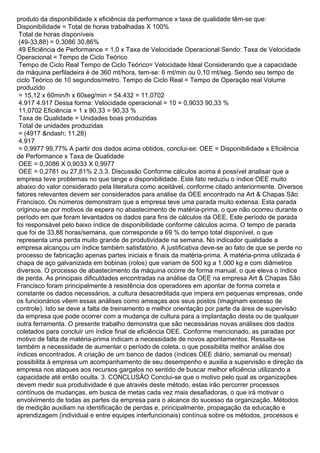 produto da disponibilidade x eficiência da performance x taxa de qualidade têm-se que:
Disponibilidade = Total de horas trabalhadas X 100%
Total de horas disponíveis
(49-33,88) = 0,3086 30,86%
49 Eficiência de Performance = 1,0 x Taxa de Velocidade Operacional Sendo: Taxa de Velocidade
Operacional = Tempo de Ciclo Teórico
Tempo de Ciclo Real Tempo de Ciclo Teórico= Velocidade Ideal Considerando que a capacidade
da máquina perfiladeira é de 360 mt/hora, tem-se: 6 mt/min ou 0,10 mt/seg. Sendo seu tempo de
ciclo Teórico de 10 segundos/metro. Tempo de Ciclo Real = Tempo de Operação real Volume
produzido
= 15,12 x 60min/h x 60seg/min = 54.432 = 11,0702
4.917 4.917 Dessa forma: Velocidade operacional = 10 = 0,9033 90,33 %
11,0702 Eficiência = 1 x 90,33 = 90,33 %
Taxa de Qualidade = Unidades boas produzidas
Total de unidades produzidas
= (4917 &ndash; 11,28)
4.917
= 0,9977 99,77% A partir dos dados acima obtidos, conclui-se: OEE = Disponibilidade x Eficiência
de Performance x Taxa de Qualidade
OEE = 0,3086 X 0,9033 X 0,9977
OEE = 0,2781 ou 27,81% 2.3.3. Discussão Conforme cálculos acima é possível analisar que a
empresa teve problemas no que tange a disponibilidade. Este fato reduziu o índice OEE muito
abaixo do valor considerado pela literatura como aceitável, conforme citado anteriormente. Diversos
fatores relevantes devem ser considerados para análise da OEE encontrado na Art & Chapas São
Francisco. Os números demonstram que a empresa teve uma parada muito extensa. Esta parada
originou-se por motivos de espera no abastecimento de matéria-prima, o que não ocorreu durante o
período em que foram levantados os dados para fins de cálculos da OEE. Este período de parada
foi responsável pelo baixo índice de disponibilidade conforme cálculos acima. O tempo de parada
que foi de 33,88 horas/semana, que corresponde a 69 % do tempo total disponível, o que
representa uma perda muito grande de produtividade na semana. No indicador qualidade a
empresa alcançou um índice também satisfatório. A justificativa deve-se ao fato de que se perde no
processo de fabricação apenas partes iniciais e finais da matéria-prima. A matéria-prima utilizada é
chapa de aço galvanizada em bobinas (rolos) que variam de 500 kg a 1.000 kg e com diâmetros
diversos. O processo de abastecimento da máquina ocorre de forma manual, o que eleva o índice
de perda. As principais dificuldades encontradas na análise da OEE na empresa Art & Chapas São
Francisco foram principalmente à resistência dos operadores em apontar de forma correta e
constante os dados necessários, a cultura desacreditada que impera em pequenas empresas, onde
os funcionários vêem essas análises como ameaças aos seus postos (imaginam excesso de
controle). Isto se deve a falta de treinamento e melhor orientação por parte da área de supervisão
da empresa que pode ocorrer com a mudança de cultura para a implantação desta ou de qualquer
outra ferramenta. O presente trabalho demonstra que são necessárias novas análises dos dados
coletados para concluir um índice final de eficiência OEE. Conforme mencionado, as paradas por
motivo de falta de matéria-prima indicam a necessidade de novos apontamentos. Ressalta-se
também a necessidade de aumentar o período de coleta, o que possibilita melhor análise dos
índices encontrados. A criação de um banco de dados (índices OEE diário, semanal ou mensal)
possibilita à empresa um acompanhamento de seu desempenho e auxilia a supervisão e direção da
empresa nos ataques aos recursos gargalos no sentido de buscar melhor eficiência utilizando a
capacidade até então oculta. 3. CONCLUSÃO Conclui-se que o motivo pelo qual as organizações
devem medir sua produtividade é que através deste método, estas irão percorrer processos
contínuos de mudanças, em busca de metas cada vez mais desafiadoras, o que irá motivar o
envolvimento de todas as partes da empresa para o alcance do sucesso da organização. Métodos
de medição auxiliam na identificação de perdas e, principalmente, propagação da educação e
aprendizagem (individual e entre equipes interfuncionais) contínua sobre os métodos, processos e
 