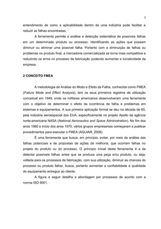 2
entendimento de como a aplicabilidade dentro de uma indústria pode facilitar e
reduzir as falhas encontradas.
A ferramenta permite a análise e detecção sistemática de possíveis falhas
em um determinado produto ou processo. Identificando as ações que possam
diminuir ou eliminar uma possível falha. Portanto com a diminuição de falhas ou
problemas no produto final, a mercadoria comercializada se torna mais competitiva e
reduzindo os erros no processo de fabricação podendo aumentar a lucratividade da
empresa.
2 CONCEITO FMEA
A metodologia de Análise do Modo e Efeito da Falha, conhecida como FMEA
(Failure Mode and Effect Analysis), tem os seus primeiros registros de utilização
conceitual em 1949, onde os militares americanos desenvolveram uma ferramenta
com o objetivo de determinar o efeito da ocorrência de falha e problemas em
sistemas e equipamentos. A sua primeira aplicação formal se deu na década de 60,
pela indústria aeroespacial dos EUA, especificamente no projeto Apollo da agência
norte-americana NASA (National Aeronautics and Space Administration). No fim dos
anos 1960 e início dos anos 1970, vários grupos empresariais começaram a publicar
procedimentos para executar o FMEA (AGUIAR, 2008).
É uma ferramenta que busca, em princípio, evitar, por meio da análise das
falhas potenciais e de propostas de ações de melhoria, que ocorram falhas no
projeto do produto ou do processo. O princípio inicial desta ferramenta é a de
detectar possíveis falhas antes que se produza uma peça e/ou produto, ou seja,
voltada para os processos de fabricação, com sua utilização, diminuir as chances do
processo ou produto falhar, busca, portanto aumentar a confiabilidade e qualidade
do equipamento entregue ao cliente.
A figura a seguir detalha a abordagem por processos de acordo com a
norma ISO 9001.
 