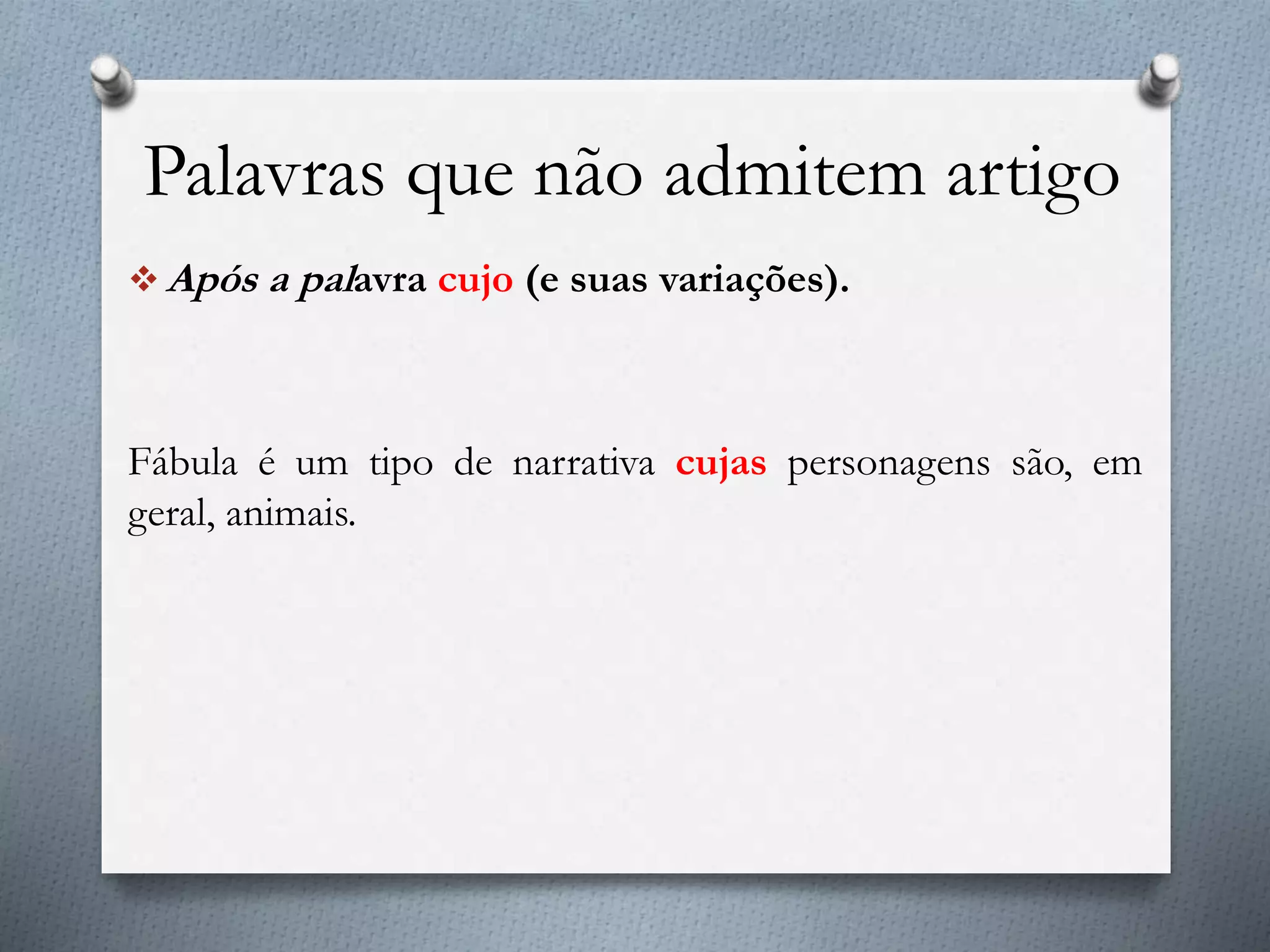 Palavras que não admitem artigo
 Após a palavra cujo (e suas variações).
Fábula é um tipo de narrativa cujas personagens são, em
geral, animais.
 