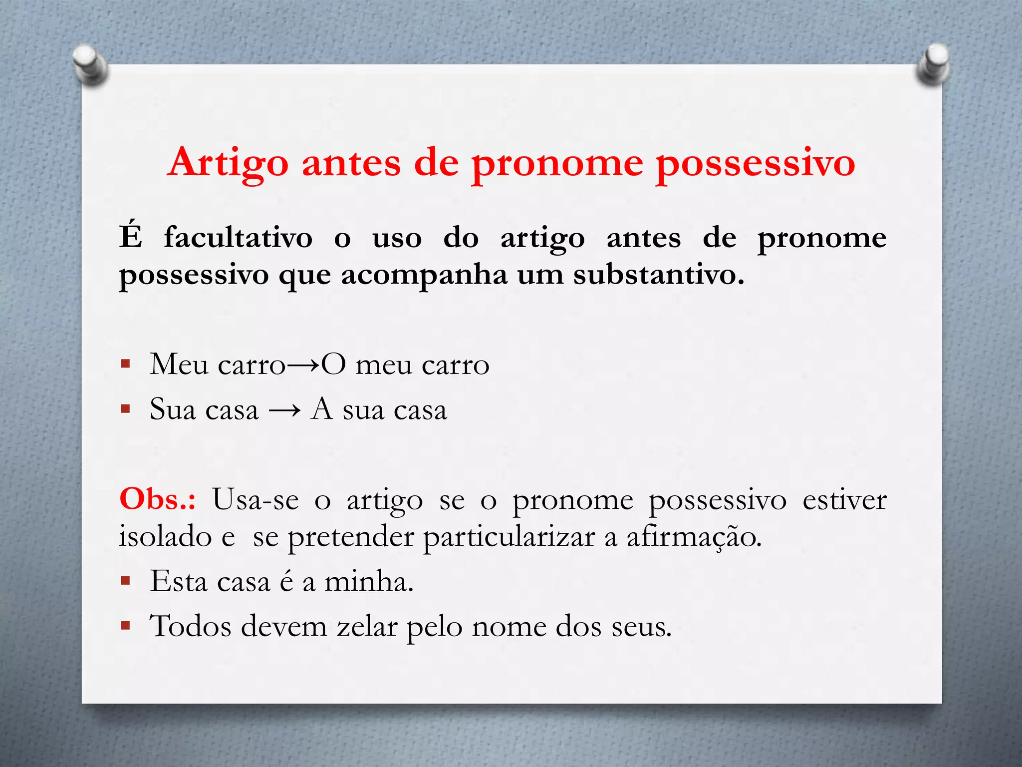 Artigo antes de pronome possessivo
É facultativo o uso do artigo antes de pronome
possessivo que acompanha um substantivo.
 Meu carro→O meu carro
 Sua casa → A sua casa
Obs.: Usa-se o artigo se o pronome possessivo estiver
isolado e se pretender particularizar a afirmação.
 Esta casa é a minha.
 Todos devem zelar pelo nome dos seus.
 