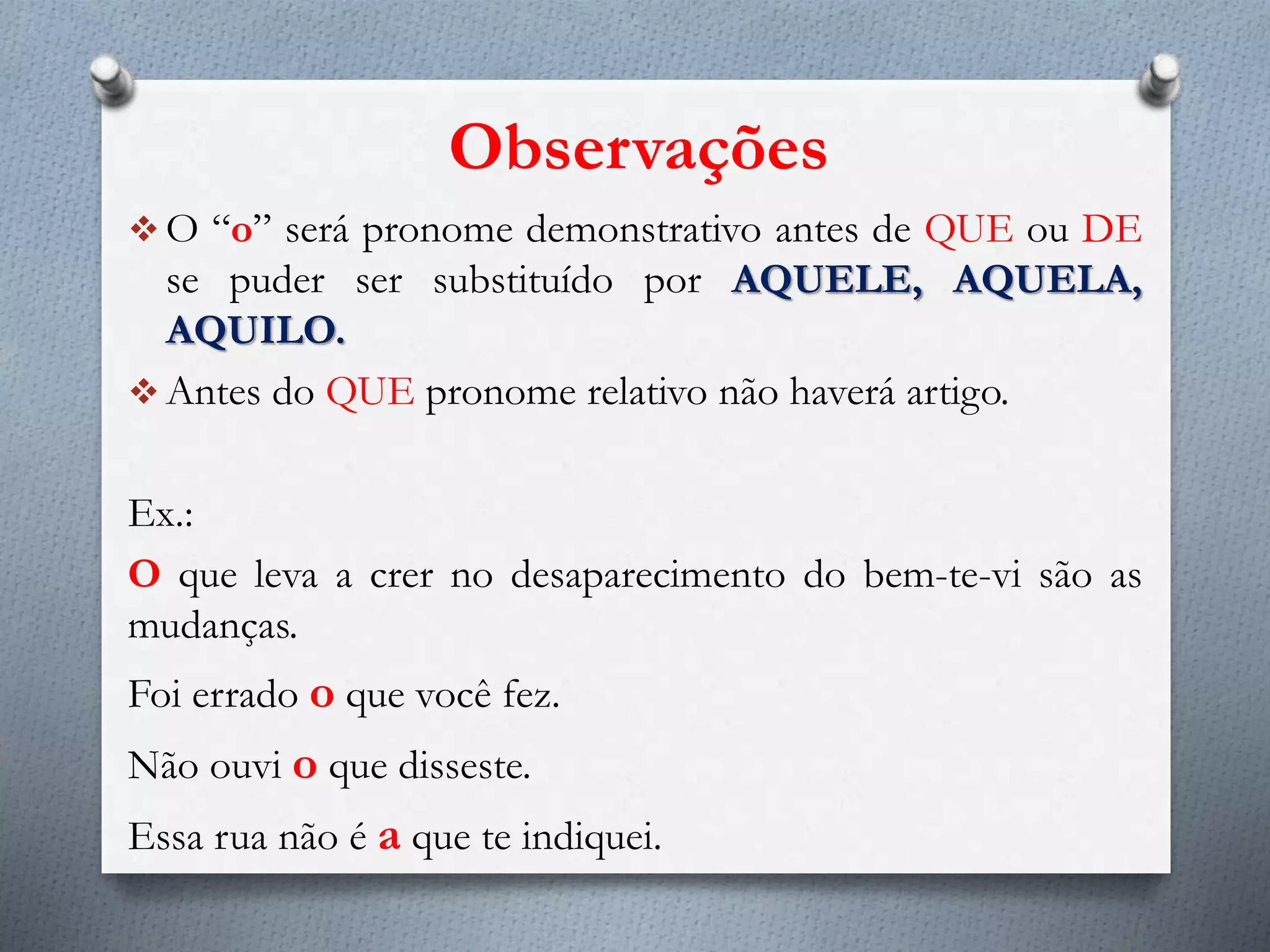 Observações
 O “o” será pronome demonstrativo antes de QUE ou DE
se puder ser substituído por AQUELE, AQUELA,
AQUILO.
 Antes do QUE pronome relativo não haverá artigo.
Ex.:
O que leva a crer no desaparecimento do bem-te-vi são as
mudanças.
Foi errado o que você fez.
Não ouvi o que disseste.
Essa rua não é a que te indiquei.
 