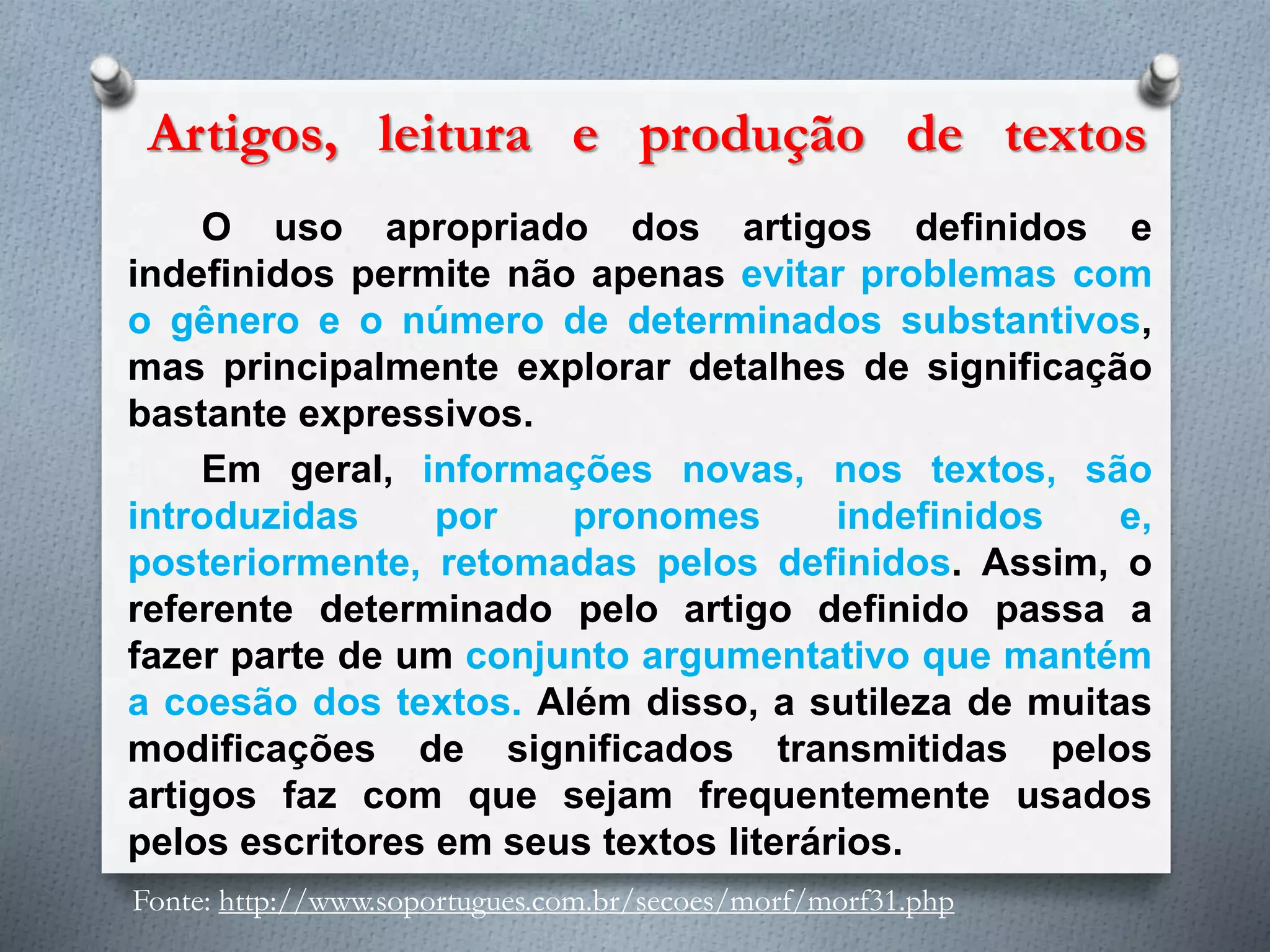 Artigos, leitura e produção de textos
O uso apropriado dos artigos definidos e
indefinidos permite não apenas evitar problemas com
o gênero e o número de determinados substantivos,
mas principalmente explorar detalhes de significação
bastante expressivos.
Em geral, informações novas, nos textos, são
introduzidas por pronomes indefinidos e,
posteriormente, retomadas pelos definidos. Assim, o
referente determinado pelo artigo definido passa a
fazer parte de um conjunto argumentativo que mantém
a coesão dos textos. Além disso, a sutileza de muitas
modificações de significados transmitidas pelos
artigos faz com que sejam frequentemente usados
pelos escritores em seus textos literários.
Fonte: http://www.soportugues.com.br/secoes/morf/morf31.php
 