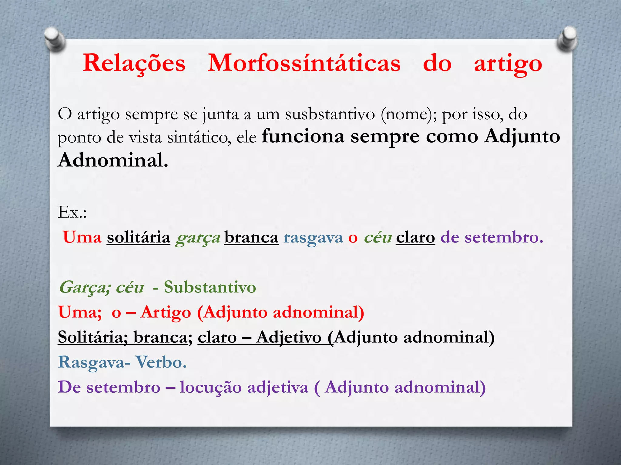 O artigo sempre se junta a um susbstantivo (nome); por isso, do
ponto de vista sintático, ele funciona sempre como Adjunto
Adnominal.
Ex.:
Uma solitária garça branca rasgava o céu claro de setembro.
Garça; céu - Substantivo
Uma; o – Artigo (Adjunto adnominal)
Solitária; branca; claro – Adjetivo (Adjunto adnominal)
Rasgava- Verbo.
De setembro – locução adjetiva ( Adjunto adnominal)
Relações Morfossíntáticas do artigo
 