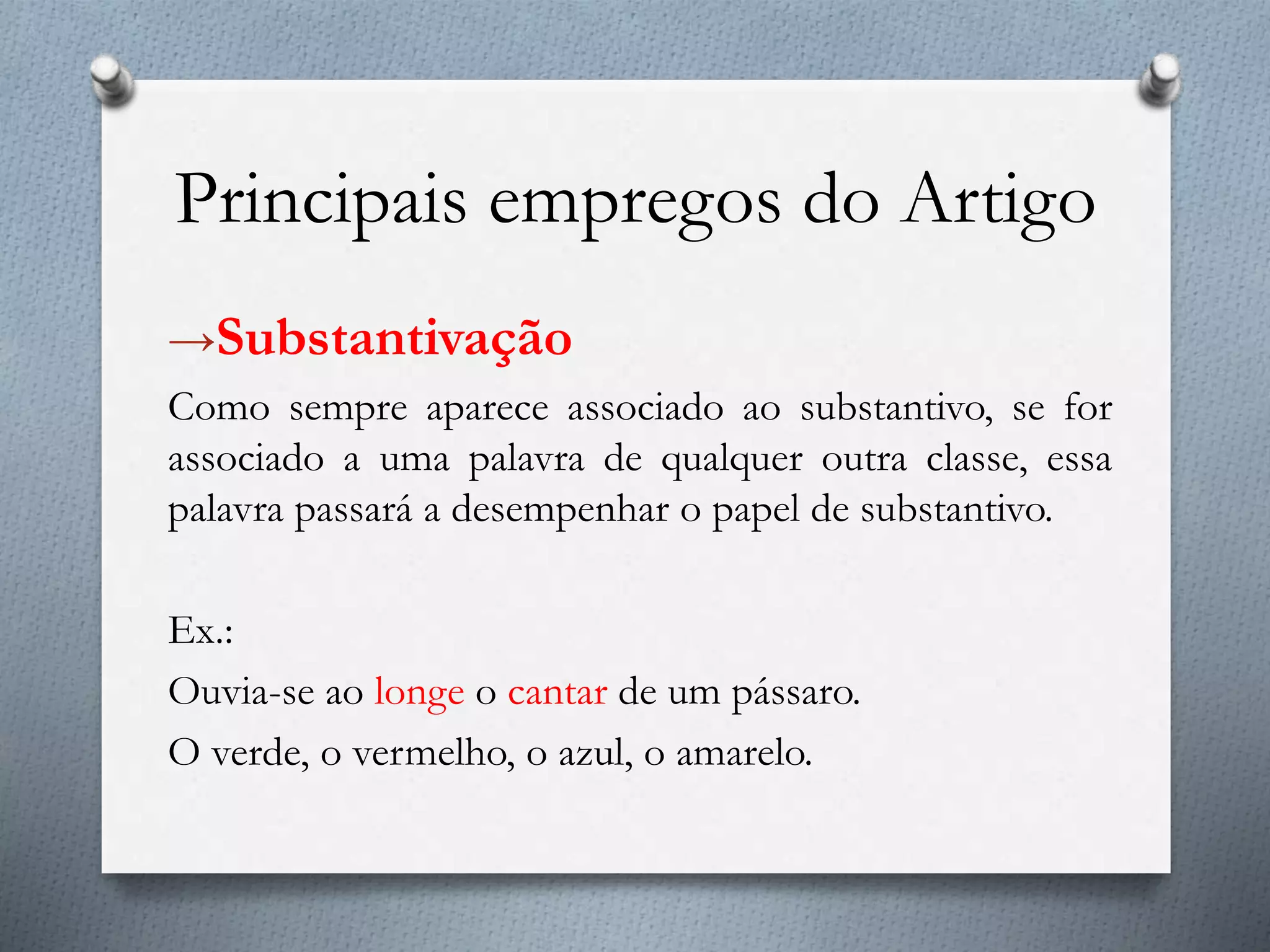 Principais empregos do Artigo
→Substantivação
Como sempre aparece associado ao substantivo, se for
associado a uma palavra de qualquer outra classe, essa
palavra passará a desempenhar o papel de substantivo.
Ex.:
Ouvia-se ao longe o cantar de um pássaro.
O verde, o vermelho, o azul, o amarelo.
 