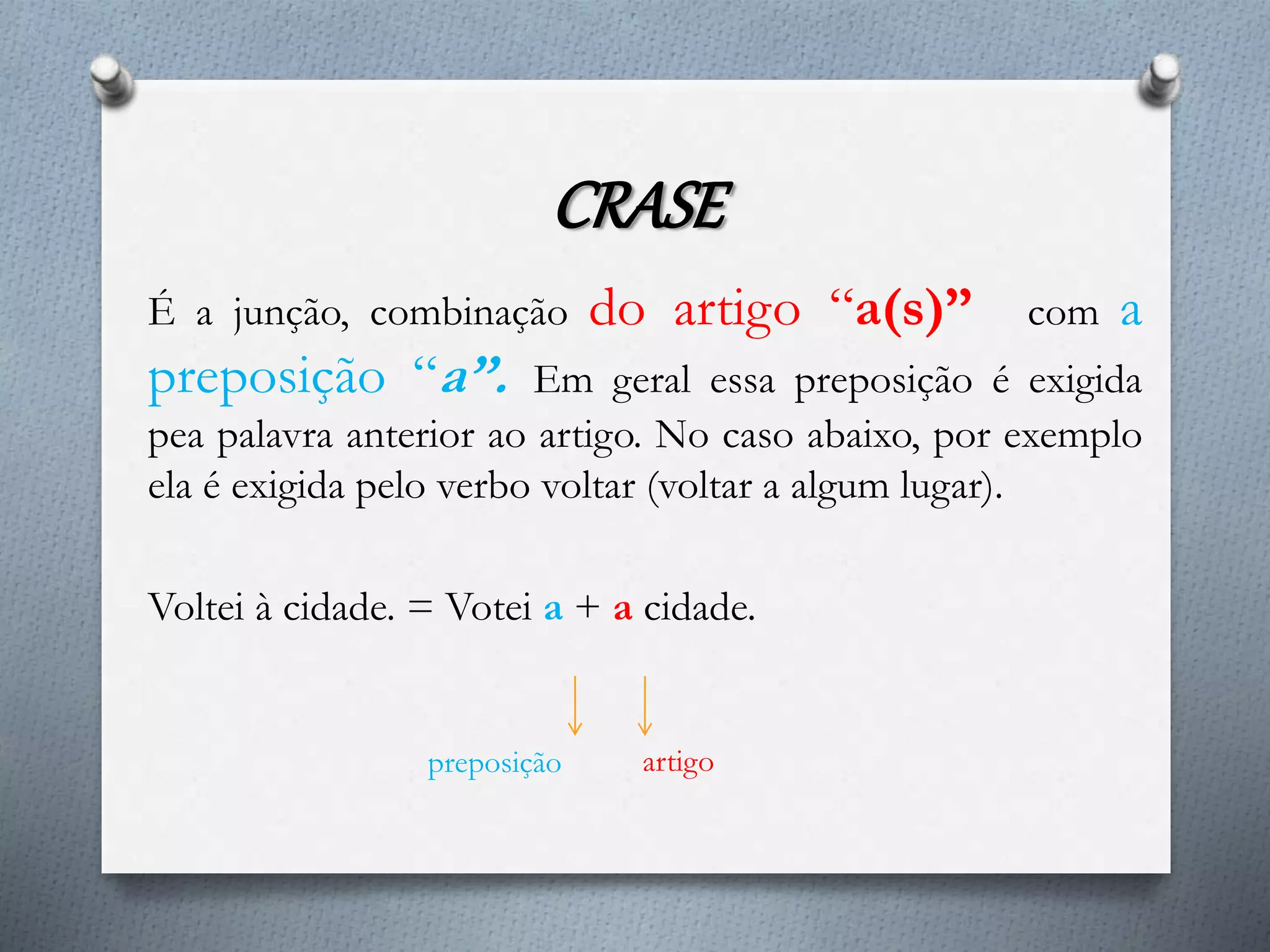 CRASE
É a junção, combinação do artigo “a(s)” com a
preposição “a”. Em geral essa preposição é exigida
pea palavra anterior ao artigo. No caso abaixo, por exemplo
ela é exigida pelo verbo voltar (voltar a algum lugar).
Voltei à cidade. = Votei a + a cidade.
preposição artigo
 