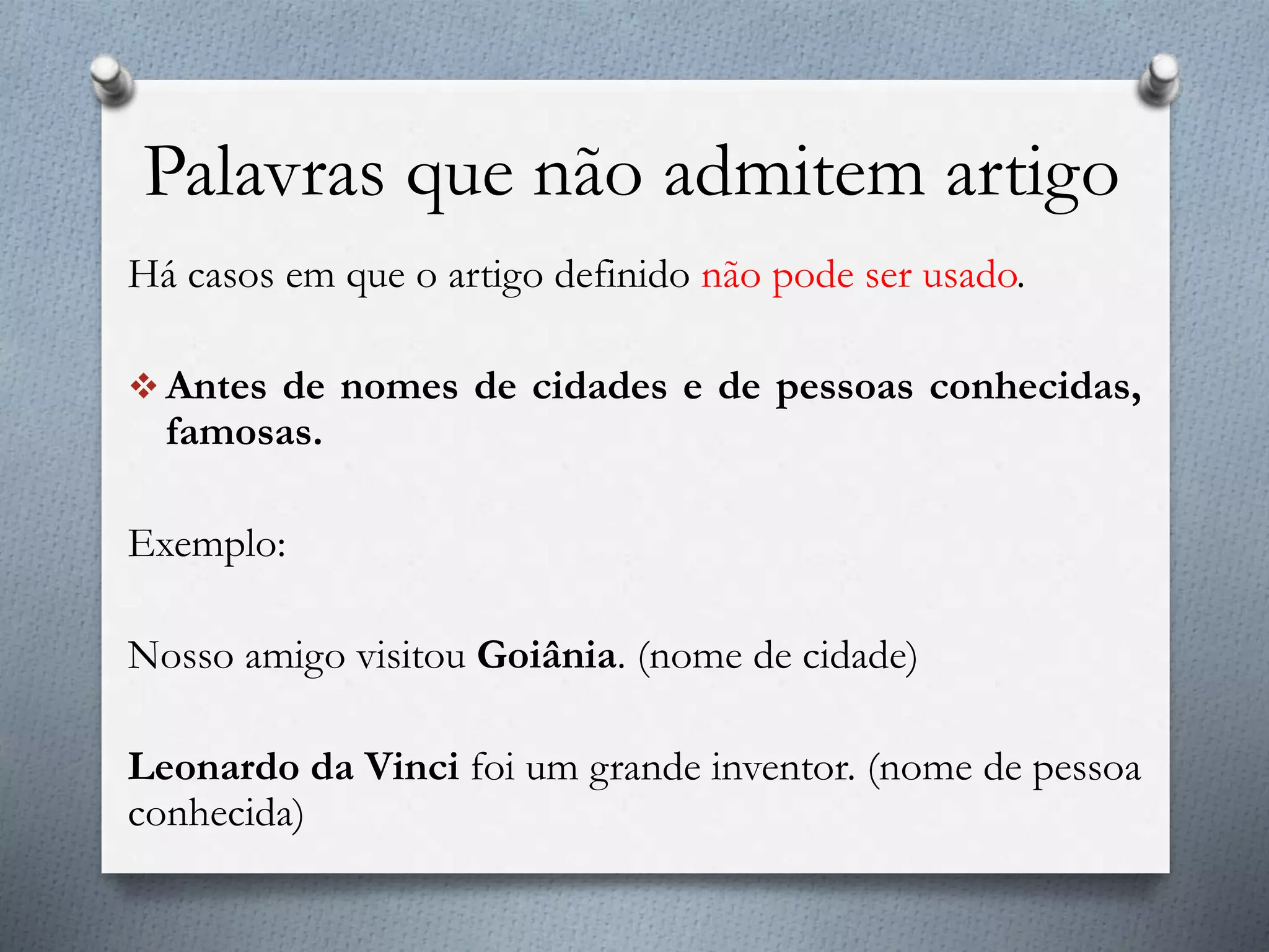 Palavras que não admitem artigo
Há casos em que o artigo definido não pode ser usado.
 Antes de nomes de cidades e de pessoas conhecidas,
famosas.
Exemplo:
Nosso amigo visitou Goiânia. (nome de cidade)
Leonardo da Vinci foi um grande inventor. (nome de pessoa
conhecida)
 