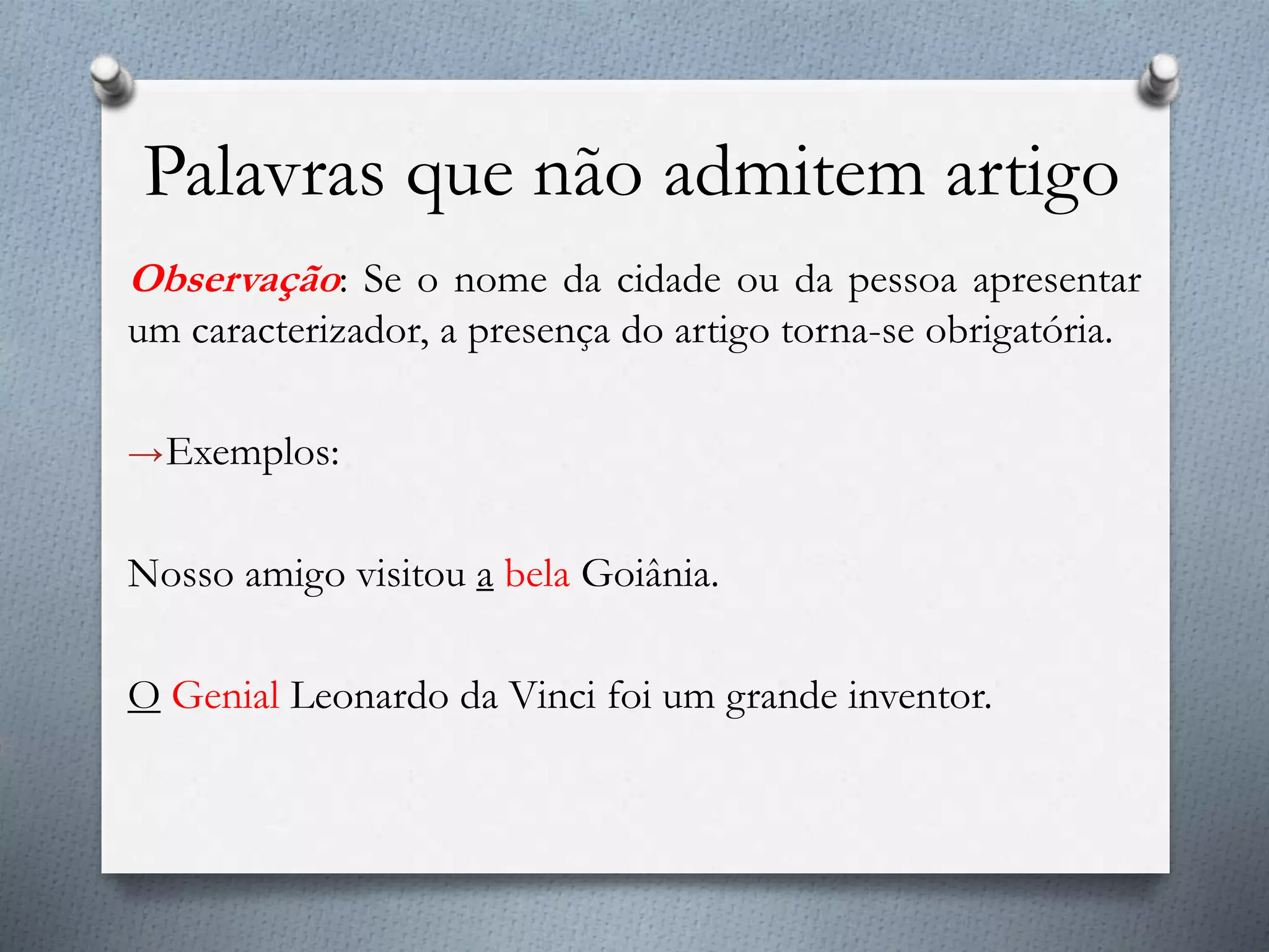 Palavras que não admitem artigo
Observação: Se o nome da cidade ou da pessoa apresentar
um caracterizador, a presença do artigo torna-se obrigatória.
→Exemplos:
Nosso amigo visitou a bela Goiânia.
O Genial Leonardo da Vinci foi um grande inventor.
 