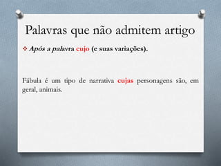 Palavras que não admitem artigo
 Após a palavra cujo (e suas variações).
Fábula é um tipo de narrativa cujas personagens são, em
geral, animais.
 
