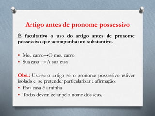 Artigo antes de pronome possessivo
É facultativo o uso do artigo antes de pronome
possessivo que acompanha um substantivo.
 Meu carro→O meu carro
 Sua casa → A sua casa
Obs.: Usa-se o artigo se o pronome possessivo estiver
isolado e se pretender particularizar a afirmação.
 Esta casa é a minha.
 Todos devem zelar pelo nome dos seus.
 