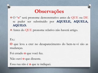 Observações
 O “o” será pronome demonstrativo antes de QUE ou DE
se puder ser substituído por AQUELE, AQUELA,
AQUILO.
 Antes do QUE pronome relativo não haverá artigo.
Ex.:
O que leva a crer no desaparecimento do bem-te-vi são as
mudanças.
Foi errado o que você fez.
Não ouvi o que disseste.
Essa rua não é a que te indiquei.
 