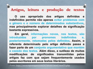 Artigos, leitura e produção de textos
O uso apropriado dos artigos definidos e
indefinidos permite não apenas evitar problemas com
o gênero e o número de determinados substantivos,
mas principalmente explorar detalhes de significação
bastante expressivos.
Em geral, informações novas, nos textos, são
introduzidas por pronomes indefinidos e,
posteriormente, retomadas pelos definidos. Assim, o
referente determinado pelo artigo definido passa a
fazer parte de um conjunto argumentativo que mantém
a coesão dos textos. Além disso, a sutileza de muitas
modificações de significados transmitidas pelos
artigos faz com que sejam frequentemente usados
pelos escritores em seus textos literários.
Fonte: http://www.soportugues.com.br/secoes/morf/morf31.php
 