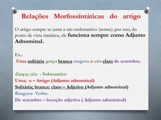 O artigo sempre se junta a um susbstantivo (nome); por isso, do
ponto de vista sintático, ele funciona sempre como Adjunto
Adnominal.
Ex.:
Uma solitária garça branca rasgava o céu claro de setembro.
Garça; céu - Substantivo
Uma; o – Artigo (Adjunto adnominal)
Solitária; branca; claro – Adjetivo (Adjunto adnominal)
Rasgava- Verbo.
De setembro – locução adjetiva ( Adjunto adnominal)
Relações Morfossíntáticas do artigo
 