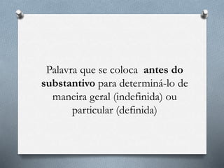 Palavra que se coloca antes do
substantivo para determiná-lo de
maneira geral (indefinida) ou
particular (definida)
 