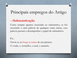 Principais empregos do Artigo
→Substantivação
Como sempre aparece associado ao substantivo, se for
associado a uma palavra de qualquer outra classe, essa
palavra passará a desempenhar o papel de substantivo.
Ex.:
Ouvia-se ao longe o cantar de um pássaro.
O verde, o vermelho, o azul, o amarelo.
 
