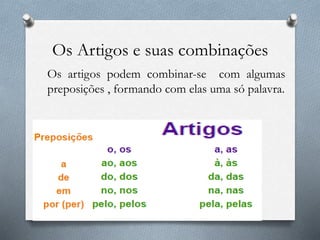Os Artigos e suas combinações
Os artigos podem combinar-se com algumas
preposições , formando com elas uma só palavra.
 