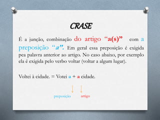 CRASE
É a junção, combinação do artigo “a(s)” com a
preposição “a”. Em geral essa preposição é exigida
pea palavra anterior ao artigo. No caso abaixo, por exemplo
ela é exigida pelo verbo voltar (voltar a algum lugar).
Voltei à cidade. = Votei a + a cidade.
preposição artigo
 