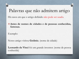 Palavras que não admitem artigo
Há casos em que o artigo definido não pode ser usado.
 Antes de nomes de cidades e de pessoas conhecidas,
famosas.
Exemplo:
Nosso amigo visitou Goiânia. (nome de cidade)
Leonardo da Vinci foi um grande inventor. (nome de pessoa
conhecida)
 