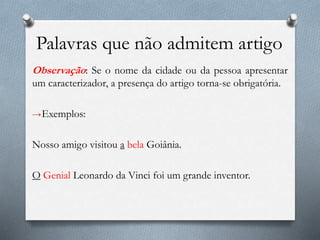 Palavras que não admitem artigo
Observação: Se o nome da cidade ou da pessoa apresentar
um caracterizador, a presença do artigo torna-se obrigatória.
→Exemplos:
Nosso amigo visitou a bela Goiânia.
O Genial Leonardo da Vinci foi um grande inventor.
 