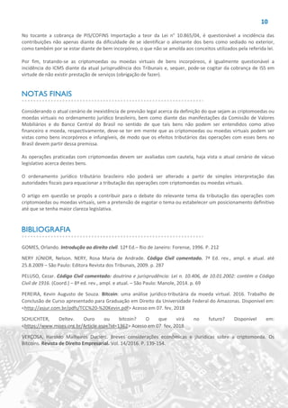 10
No tocante a cobrança de PIS/COFINS Importação a teor da Lei n° 10.865/04, é questionável a incidência das
contribuições não apenas diante da dificuldade de se identificar o alienante dos bens como sediado no exterior,
como também por se estar diante de bem incorpóreo, o que não se amolda aos conceitos utilizados pela referida lei.
Por fim, tratando-se as criptomoedas ou moedas virtuais de bens incorpóreos, é igualmente questionável a
incidência do ICMS diante da atual jurisprudência dos Tribunais e, sequer, pode-se cogitar da cobrança de ISS em
virtude de não existir prestação de serviços (obrigação de fazer).
NOTAS FINAIS
Considerando o atual cenário de inexistência de previsão legal acerca da definição do que sejam as criptomoedas ou
moedas virtuais no ordenamento jurídico brasileiro, bem como diante das manifestações da Comissão de Valores
Mobiliários e do Banco Central do Brasil no sentido de que tais bens não podem ser entendidos como ativo
financeiro e moeda, respectivamente, deve-se ter em mente que as criptomoedas ou moedas virtuais podem ser
vistas como bens incorpóreos e infungíveis, de modo que os efeitos tributários das operações com esses bens no
Brasil devem partir dessa premissa.
As operações praticadas com criptomoedas devem ser avaliadas com cautela, haja vista o atual cenário de vácuo
legislativo acerca destes bens.
O ordenamento jurídico tributário brasileiro não poderá ser alterado a partir de simples interpretação das
autoridades fiscais para equacionar a tributação das operações com criptomoedas ou moedas virtuais.
O artigo em questão se propôs a contribuir para o debate do relevante tema da tributação das operações com
criptomoedas ou moedas virtuais, sem a pretensão de esgotar o tema ou estabelecer um posicionamento definitivo
até que se tenha maior clareza legislativa.
BIBLIOGRAFIA
GOMES, Orlando. Introdução ao direito civil. 12ª Ed.– Rio de Janeiro: Forense, 1996. P. 212
NERY JÚNIOR, Nelson. NERY, Rosa Maria de Andrade. Código Civil comentado. 7ª Ed. rev., ampl. e atual. até
25.8.2009 – São Paulo: Editora Revista dos Tribunais, 2009. p. 287
PELUSO, Cezar. Código Civil comentado: doutrina e jurisprudência: Lei n. 10.406, de 10.01.2002: contém o Código
Civil de 1916. (Coord.) – 8ª ed. rev., ampl. e atual. – São Paulo: Manole, 2014. p. 69
PEREIRA, Kevin Augusto de Souza. Bitcoin: uma análise jurídico-tributária da moeda virtual. 2016. Trabalho de
Conclusão de Curso apresentado para Graduação em Direito da Universidade Federal do Amazonas. Disponível em:
<http://asjur.com.br/pdfs/TCC%20-%20Kevin.pdf> Acesso em 07. fev, 2018
SCHLICHTER, Deltev. Ouro ou bitcoin? O que virá no futuro? Disponível em:
<https://www.mises.org.br/Article.aspx?id=1362> Acesso em 07. fev, 2018
VERÇOSA, Haroldo Malheiros Duclerc. Breves considerações econômicas e jJurídicas sobre a criptomoeda. Os
Bitcoins. Revista de Direito Empresarial. Vol. 14/2016. P. 139-154.
 