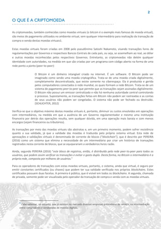 2
O QUE É A CRIPTOMOEDA
As criptomoedas, também conhecidas como moedas virtuais (o bitcoin é o exemplo mais famoso de moeda virtual),
são meios de pagamento utilizados no ambiente virtual, sem qualquer intermediário para realização da transação de
compra e venda destas moedas virtuais1.
Estas moedas virtuais foram criadas em 2008 pelo pseudônimo Satoshi Nakamoto, visando transações livres de
regulamentações por Governos e respectivos Bancos Centrais de cada país, ou seja, se assemelham ao real, ao dólar
e outras moedas reconhecidas pelos respectivos Governos. Entretanto, as criptomoedas não detém qualquer
identidade com autoridades, na medida em que são criadas por um programa com código aberto na forma de uma
rede ponto a ponto (peer-to-peer):
O Bitcoin é um dinheiro intangível criado na internet. É um software. O Bitcoin pode ser
imaginado como sendo uma moeda criptográfica. Trata-se de uma moeda criada digitalmente,
completamente descentralizada, que existe somente no ciberespaço. Ela é produzida e gerida
pelos computadores conectados à rede mundial, os quais formam a rede Bitcoin. Trata-se de um
sistema de pagamento peer-to-peer que permite que as transações sejam assinadas digitalmente.
O Bitcoin não possui um emissor centralizado e não há nenhuma autoridade central controlando
o processo. Supostamente, as transações feitas em Bitcoin não podem ser rastreadas e as contas
de seus usuários não podem ser congeladas. O sistema não pode ser fechado ou destruído.
(SCHLICHTER, 2012)
Verifica-se que o objetivo máximo destas moedas virtuais é, portanto, diminuir os custos envolvidos em operações
com intermediários, na medida em que a ausência de um Governo regulamentador e mesmo uma instituição
financeira por detrás das operações resulta, sem qualquer dúvida, em uma operação mais barata e com menos
encargos (sejam financeiros ou tributários).
As transações por meio das moedas virtuais são abstratas e, em um primeiro momento, podem sofrer resistência
quanto a sua validade, já que a validade das moedas é traduzida pelo próprio sistema virtual. Esta rede de
aprovações e validações virtuais é denominada de corrente de blocos (“blockchain”), que é descrito por PEREIRA
(2016) como um sistema que elimina a necessidade de um intermediário por criar um histórico de transações
registrados nesta corrente de blocos, que se equiparariam a verdadeiros livros razão.
Ainda, segundo PEREIRA (2016) “este bloco de registros, então, é distribuído pela rede peer-to-peer para todos os
usuários, que podem assim verificar as transações e evitar o gasto duplo. Desta forma, no Bitcoin o intermediário é a
própria rede, composta por milhares de usuários.”
Para os operadores de transações com estas moedas virtuais, portanto, o sistema, ainda que virtual, é seguro por
emitir constantes certificados (ou chaves) que podem ter sua validade verificada nos próprios blockchains. Estes
certificados possuem duas facetas. A primeira é pública, que é visível em todos os blockchains. A segunda, chamada
de privada, somente pode ser visualizada pelo operador da transação de compra e venda com as moedas virtuais.
1
Cabe salientar, no entanto, que já existem no mercado diversas empresas prestadoras de serviço, na intermediação
entre compradores e vendedores de moedas digitais.
 