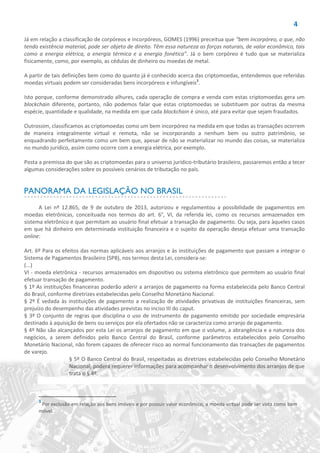 4
Já em relação a classificação de corpóreos e incorpóreos, GOMES (1996) preceitua que “bem incorpóreo, o que, não
tendo existência material, pode ser objeto de direito. Têm essa natureza as forças naturais, de valor econômico, tais
como a energia elétrica, a energia térmica e a energia fonética”. Já o bem corpóreo é tudo que se materializa
fisicamente, como, por exemplo, as cédulas de dinheiro ou moedas de metal.
A partir de tais definições bem como do quanto já é conhecido acerca das criptomoedas, entendemos que referidas
moedas virtuais podem ser consideradas bens incorpóreos e infungíveis3
.
Isto porque, conforme demonstrado alhures, cada operação de compra e venda com estas criptomoedas gera um
blockchain diferente, portanto, não podemos falar que estas criptomoedas se substituem por outras da mesma
espécie, quantidade e qualidade, na medida em que cada blockchain é único, até para evitar que sejam fraudados.
Outrossim, classificamos as criptomoedas como um bem incorpóreo na medida em que todas as transações ocorrem
de maneira integralmente virtual e remota, não se incorporando a nenhum bem ou outro patrimônio, se
enquadrando perfeitamente como um bem que, apesar de não se materializar no mundo das coisas, se materializa
no mundo jurídico, assim como ocorre com a energia elétrica, por exemplo.
Posta a premissa do que são as criptomoedas para o universo jurídico-tributário brasileiro, passaremos então a tecer
algumas considerações sobre os possíveis cenários de tributação no país.
PANORAMA DA LEGISLAÇÃO NO BRASIL
A Lei nº 12.865, de 9 de outubro de 2013, autorizou e regulamentou a possibilidade de pagamentos em
moedas eletrônicas, conceituada nos termos do art. 6°, VI, da referida lei, como os recursos armazenados em
sistema eletrônico e que permitam ao usuário final efetuar a transação de pagamento. Ou seja, para àqueles casos
em que há dinheiro em determinada instituição financeira e o sujeito da operação deseja efetuar uma transação
online:
Art. 6º Para os efeitos das normas aplicáveis aos arranjos e às instituições de pagamento que passam a integrar o
Sistema de Pagamentos Brasileiro (SPB), nos termos desta Lei, considera-se:
(...)
VI - moeda eletrônica - recursos armazenados em dispositivo ou sistema eletrônico que permitem ao usuário final
efetuar transação de pagamento.
§ 1º As instituições financeiras poderão aderir a arranjos de pagamento na forma estabelecida pelo Banco Central
do Brasil, conforme diretrizes estabelecidas pelo Conselho Monetário Nacional.
§ 2º É vedada às instituições de pagamento a realização de atividades privativas de instituições financeiras, sem
prejuízo do desempenho das atividades previstas no inciso III do caput.
§ 3º O conjunto de regras que disciplina o uso de instrumento de pagamento emitido por sociedade empresária
destinado à aquisição de bens ou serviços por ela ofertados não se caracteriza como arranjo de pagamento.
§ 4º Não são alcançados por esta Lei os arranjos de pagamento em que o volume, a abrangência e a natureza dos
negócios, a serem definidos pelo Banco Central do Brasil, conforme parâmetros estabelecidos pelo Conselho
Monetário Nacional, não forem capazes de oferecer risco ao normal funcionamento das transações de pagamentos
de varejo.
§ 5º O Banco Central do Brasil, respeitadas as diretrizes estabelecidas pelo Conselho Monetário
Nacional, poderá requerer informações para acompanhar o desenvolvimento dos arranjos de que
trata o § 4º.
3
Por exclusão em relação aos bens imóveis e por possuir valor econômico, a moeda virtual pode ser vista como bem
móvel.
 