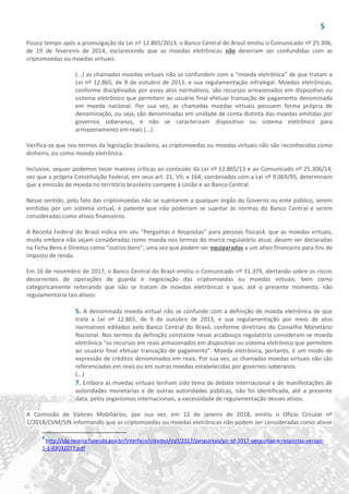 5
Pouco tempo após a promulgação da Lei nº 12.865/2013, o Banco Central do Brasil emitiu o Comunicado nº 25.306,
de 19 de fevereiro de 2014, esclarecendo que as moedas eletrônicas não deveriam ser confundidas com as
criptomoedas ou moedas virtuais:
(...) as chamadas moedas virtuais não se confundem com a “moeda eletrônica” de que tratam a
Lei nº 12.865, de 9 de outubro de 2013, e sua regulamentação infralegal. Moedas eletrônicas,
conforme disciplinadas por esses atos normativos, são recursos armazenados em dispositivo ou
sistema eletrônico que permitem ao usuário final efetuar transação de pagamento denominada
em moeda nacional. Por sua vez, as chamadas moedas virtuais possuem forma própria de
denominação, ou seja, são denominadas em unidade de conta distinta das moedas emitidas por
governos soberanos, e não se caracterizam dispositivo ou sistema eletrônico para
armazenamento em reais (...).
Verifica-se que nos termos da legislação brasileira, as criptomoedas ou moedas virtuais não são reconhecidas como
dinheiro, ou como moeda eletrônica.
Inclusive, sequer podemos tecer maiores críticas ao conteúdo da Lei nº 12.865/13 e ao Comunicado nº 25.306/14,
vez que a própria Constituição Federal, em seus art. 21, VII; e 164, combinados com a Lei nº 9.069/95, determinam
que a emissão de moeda no território brasileiro compete à União e ao Banco Central.
Nesse sentido, pelo fato das criptomoedas não se sujeitarem a qualquer órgão do Governo ou ente público, serem
emitidas por um sistema virtual, é patente que não poderiam se sujeitar às normas do Banco Central e serem
consideradas como ativos financeiros.
A Receita Federal do Brasil indica em seu “Perguntas e Respostas” para pessoas físicas4, que as moedas virtuais,
muito embora não sejam consideradas como moeda nos termos do marco regulatório atual, devem ser declaradas
na Ficha Bens e Direitos como “outros bens”, uma vez que podem ser equiparadas a um ativo financeiro para fins de
imposto de renda.
Em 16 de novembro de 2017, o Banco Central do Brasil emitiu o Comunicado nº 31.379, alertando sobre os riscos
decorrentes de operações de guarda e negociação das criptomoedas ou moedas virtuais, bem como
categoricamente reiterando que não se tratam de moedas eletrônicas e que, até o presente momento, não
regulamentaria tais ativos:
5. A denominada moeda virtual não se confunde com a definição de moeda eletrônica de que
trata a Lei nº 12.865, de 9 de outubro de 2013, e sua regulamentação por meio de atos
normativos editados pelo Banco Central do Brasil, conforme diretrizes do Conselho Monetário
Nacional. Nos termos da definição constante nesse arcabouço regulatório consideram-se moeda
eletrônica “os recursos em reais armazenados em dispositivo ou sistema eletrônico que permitem
ao usuário final efetuar transação de pagamento”. Moeda eletrônica, portanto, é um modo de
expressão de créditos denominados em reais. Por sua vez, as chamadas moedas virtuais não são
referenciadas em reais ou em outras moedas estabelecidas por governos soberanos.
(...)
7. Embora as moedas virtuais tenham sido tema de debate internacional e de manifestações de
autoridades monetárias e de outras autoridades públicas, não foi identificada, até a presente
data, pelos organismos internacionais, a necessidade de regulamentação desses ativos.
A Comissão de Valores Mobiliários, por sua vez, em 12 de janeiro de 2018, emitiu o Ofício Circular nº
1/2018/CVM/SIN informando que as criptomoedas ou moedas eletrônicas não podem ser consideradas como ativos
4
http://idg.receita.fazenda.gov.br/interface/cidadao/irpf/2017/perguntao/pir-pf-2017-perguntas-e-respostas-versao-
1-1-03032017.pdf
 