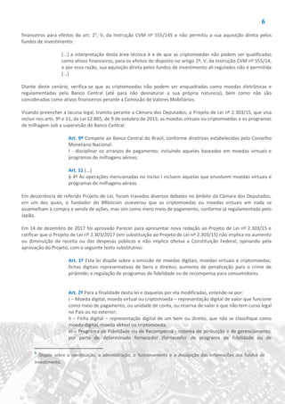 6
financeiros para efeitos do art. 2°, V, da Instrução CVM nº 555/145 e não permitiu a sua aquisição direta pelos
fundos de investimento:
(...) a interpretação desta área técnica é a de que as criptomoedas não podem ser qualificadas
como ativos financeiros, para os efeitos do disposto no artigo 2º, V, da Instrução CVM nº 555/14,
e por essa razão, sua aquisição direta pelos fundos de investimento ali regulados não é permitida
(...)
Diante deste cenário, verifica-se que as criptomoedas não podem ser enquadradas como moedas eletrônicas e
regulamentadas pelo Banco Central (até para não desnaturar a sua própria natureza), bem como não são
consideradas como ativos financeiros perante a Comissão de Valores Mobiliários.
Visando preencher a lacuna legal, tramita perante a Câmara dos Deputados, o Projeto de Lei nº 2.303/15, que visa
incluir nos arts. 9º e 11, da Lei 12.865, de 9 de outubro de 2013, as moedas virtuais ou criptomoedas e os programas
de milhagem sob a supervisão do Banco Central:
Art. 9º Compete ao Banco Central do Brasil, conforme diretrizes estabelecidas pelo Conselho
Monetário Nacional:
I - disciplinar os arranjos de pagamento; incluindo aqueles baseados em moedas virtuais e
programas de milhagens aéreas;
Art. 11 (...)
§ 4º As operações mencionadas no inciso I incluem aquelas que envolvem moedas virtuais e
programas de milhagens aéreas
Em decorrência de referido Projeto de Lei, foram travados diversos debates no âmbito da Câmara dos Deputados,
em um dos quais, o fundador do BRbitcoin asseverou que as criptomoedas ou moedas virtuais em nada se
assemelham à compra e venda de ações, mas sim como mero meio de pagamento, conforme já regulamentado pelo
Japão.
Em 14 de dezembro de 2017 foi aprovado Parecer para apresentar nova redação ao Projeto de Lei nº 2.303/15 e
ratificar que o Projeto de Lei nº 2.303/2017 (em substituição ao Projeto de Lei nº 2.303/15) não implica no aumento
ou diminuição da receita ou das despesas públicas e não implica ofensa a Constituição Federal, opinando pela
aprovação do Projeto, com o seguinte texto substitutivo:
Art. 1º Esta lei dispõe sobre a emissão de moedas digitais, moedas virtuais e criptomoedas;
fichas digitais representativas de bens e direitos; aumento de penalização para o crime de
pirâmide; e regulação de programas de fidelidade ou de recompensa para consumidores.
Art. 2º Para a finalidade desta lei e daquelas por ela modificadas, entende-se por:
I – Moeda digital, moeda virtual ou criptomoeda – representação digital de valor que funcione
como meio de pagamento, ou unidade de conta, ou reserva de valor e que não tem curso legal
no País ou no exterior;
II – Ficha digital – representação digital de um bem ou direito, que não se classifique como
moeda digital, moeda virtual ou criptomoeda;
III – Programa de Fidelidade ou de Recompensa - sistema de atribuição e de gerenciamento,
por parte de determinado fornecedor (fornecedor de programa de fidelidade ou de
5
Dispõe sobre a constituição, a administração, o funcionamento e a divulgação das informações dos fundos de
investimento.
 
